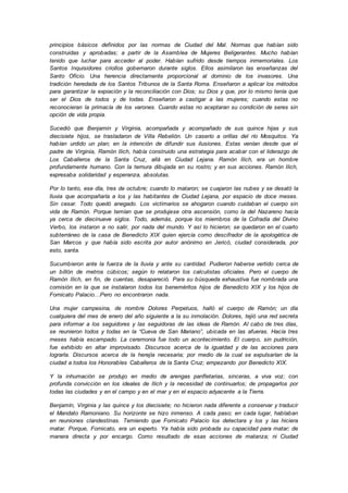 principios básicos definidos por las normas de Ciudad del Mal. Normas que habían sido
construidas y aprobadas; a partir de la Asamblea de Mujeres Beligerantes. Mucho habían
tenido que luchar para acceder al poder. Habían sufrido desde tiempos inmemoriales. Los
Santos Inquisidores criollos gobernaron durante siglos. Ellos asimilaron las enseñanzas del
Santo Oficio. Una herencia directamente proporcional al dominio de los invasores. Una
tradición heredada de los Santos Tribunos de la Santa Roma. Enseñaron a aplicar los métodos
para garantizar la expiación y la reconciliación con Dios; su Dios y que, por lo mismo tenía que
ser el Dios de todos y de todas. Enseñaron a castigar a las mujeres; cuando estas no
reconocieran la primacía de los varones. Cuando estas no aceptaran su condición de seres sin
opción de vida propia.
Sucedió que Benjamin y Virginia, acompañada y acompañado de sus quince hijas y sus
diecisiete hijos, se trasladaron de Villa Rebelión. Un caserío a orillas del río Mosquitos. Ya
habían urdido un plan; en la intención de difundir sus ilusiones. Estas venían desde que el
padre de Virginia, Ramón Ilich, había construido una estrategia para acabar con el liderazgo de
Los Caballeros de la Santa Cruz, allá en Ciudad Lejana. Ramón Ilich, era un hombre
profundamente humano. Con la ternura dibujada en su rostro; y en sus acciones. Ramón Ilich,
expresaba solidaridad y esperanza, absolutas.
Por lo tanto, ese día, tres de octubre; cuando lo mataron; se cuajaron las nubes y se desató la
lluvia que acompañaría a los y las habitantes de Ciudad Lejana, por espacio de doce meses.
Sin cesar. Todo quedó anegado. Los victimarios se ahogaron cuando cuidaban el cuerpo sin
vida de Ramón. Porque temían que se produjese otra ascensión, como la del Nazareno hacía
ya cerca de diecinueve siglos. Todo, además, porque los miembros de la Cofradía del Divino
Verbo, los instaron a no salir, por nada del mundo. Y así lo hicieron; se quedaron en el cuarto
subterráneo de la casa de Benedicto XIX quien ejercía como descifrador de la apologética de
San Marcos y que había sido escrita por autor anónimo en Jericó, ciudad considerada, por
esto, santa.
Sucumbieron ante la fuerza de la lluvia y ante su cantidad. Pudieron haberse vertido cerca de
un billón de metros cúbicos; según lo relataron los calculistas oficiales. Pero el cuerpo de
Ramón Ilich, en fin, de cuentas, desapareció. Para su búsqueda exhaustiva fue nombrada una
comisión en la que se instalaron todos los beneméritos hijos de Benedicto XIX y los hijos de
Fornicato Palacio…Pero no encontraron nada.
Una mujer campesina, de nombre Dolores Perpetuos, halló el cuerpo de Ramón; un día
cualquiera del mes de enero del año siguiente a la su inmolación. Dolores, tejió una red secreta
para informar a los seguidores y las seguidoras de las ideas de Ramón. Al cabo de tres días,
se reunieron todos y todas en la “Cueva de San Mariano”, ubicada en las afueras. Hacía tres
meses había escampado. La ceremonia fue todo un acontecimiento. El cuerpo, sin pudrición,
fue exhibido en altar improvisado. Discursos acerca de la igualdad y de las acciones para
lograrla. Discursos acerca de la herejía necesaria; por medio de la cual se expulsarían de la
ciudad a todos los Honorables Caballeros de la Santa Cruz; empezando por Benedicto XIX.
Y la inhumación se produjo en medio de arengas panfletarias, sinceras, a viva voz; con
profunda convicción en los ideales de Ilich y la necesidad de continuarlos; de propagarlos por
todas las ciudades y en el campo y en el mar y en el espacio adyacente a la Tierra.
Benjamín, Virginia y las quince y los diecisiete; no hicieron nada diferente a conservar y traducir
el Mandato Ramoniano. Su horizonte se hizo inmenso. A cada paso; en cada lugar, hablaban
en reuniones clandestinas. Temiendo que Fornicato Palacio los detectara y los y las hiciera
matar. Porque, Fornicato, era un experto. Ya había sido probada su capacidad para matar; de
manera directa y por encargo. Como resultado de esas acciones de matanza; ni Ciudad
 