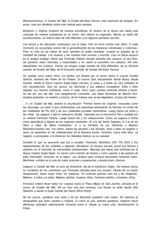 Bienaventuranza; ni Ciudad del Mal; ni Ciudad del Buen Vecino; eran reservorio de herejías. En
estas, toda voz disidente había sido callada para siempre.
Benjamin y Virginia murieron de manera simultánea. El veneno de la víbora que había sido
colocada de manera subrepticia en su lecho, hizo efecto en segundos. Mucho se habló del
acontecimiento, en toda el área de Villa Rebelión y en algunos poblados vecinos.
Las quince y los diecisiete continuaron con la tarea. Vivir se tornó mucho más difícil. A cada
momento se escuchaba acerca de la generalización de las matanzas individuales y colectivas.
Pero no sólo se oía hablar de esto; también se podía constatar. Juvenal se quejaba de la
cantidad de trabajo. Los muertos y las muertas eran muchos y muchas. Casi no había espacio
en la antigua bodega. Hasta que Fornicato Palacio decidió arrendar otro espacio; al aire libre.
Se pusieron varas verticales y horizontales y se cubrió el escenario con plástico. Allí eran
depositados los cuerpos. Venían de Lengua Larga (vereda de Villa Rebelión); de La siembra
(vereda de Ciudad del Mal); de El Ensueño (vereda de Ciudad del Buen Vecino).
Se pudrían unos sobre otros. La fetidez era llevada por el viento hasta la misma Ciudad
Salmón; territorio del Padre de los Padres. El mismo Dios trasplantado desde Roma; desde
Castilla; desde el Sacro Imperio Anglo-Sajón cercano. A todos y a todas los (as) asfixiaba el
olor nauseabundo. Solo las quince, los diecisiete y sus adeptos escapaban. Ellos y ellas
seguían sus labores cotidianas, como si nada. Pero, claro, sentían profunda tristeza y temor.
Un día allí; otro día allá. Una peregrinación constante. Las ideas libertarias de Ramón Ilich,
estaban grabadas en madera y bronce; de tal manera que no las degradara el paso del tiempo.
…Y, en Ciudad del Mal, reventó la insurrección. Primero fueron las mujeres; conocidas como
las desnudas, en razón a que conformaban una asamblea permanente de féminas en contra de
los chafarotes de Pío XIX y de sus colaterales jornadas inquisidoras. Luego fueron los niños y
las niñas. Se negaron a leer el catecismo Astete, mejorado por el mismísimo Pío y avalado por
su señoría Fornicato Palacio. Luego fueron las y los adolescentes. Estos se negaron a entrar
como aprendices a alguna de las Legiones existentes. Ni a la del Santo Sagrario; ni a la de los
Hijos e Hijas de María Auxiliadora; ni a la Cofradía de los Hombres y Mujeres
Bienintencionados (as). Por último, fueron los abuelos y las abuelas. Ellos y ellas se negaron a
servir de apóstoles en las celebraciones de la Semana Santa. También, sobre todo ellas, se
negaron a acompañar a la Dolorosa los Sábados Santos, en su soledad.
Sucedió lo que se presumía que iba a suceder. Fornicato, Benedicto XIX; Pío XXIV y los
representantes de las cofradías y legiones; decidieron, en reunión secreta, juntar sus ahorros y
situarlos en el mercado de mercenarios profesionales. Mercado que había sido instituido por el
Nuevo Imperio Anglo-Sajón. Le servía como fuentes de divisas y como soporte a las guerras de
baja intensidad, comunes en la región. Les alcanzó para comprar doscientos hombres rudos.
Machotes curtidos en el arte de matar ilusiones y esperanzas y revoluciones clásicas.
Llegaron a Ciudad del Mal, el ocho de diciembre, día de la Santísima Virgen. De manera furtiva
se instalaron en los cobertizos que Fornicato utilizaba para sus bestias. Desde allí se fueron
desplazando, hasta copar todos los espacios. Ya conocían quienes eran los y las dirigentes.
Mataron a todos y a todas. Mujeres adultas; mujeres niñas, hombres adultos y hombres niños.
Fornicato ordenó llevar todos los cuerpos hasta la Plaza Mayor de San Jacinto, ubicada en el
centro de Ciudad del Mal. Allí se hizo una pira inmensa. Las llamas se veían desde Villa
Rebelión y desde la Sede Central del Santo Oficio Divino
De las quince, quedaron solo siete y de los diecisiete quedaron solo nueve. Se mantuvo la
desigualdad que tanto inquietó a Virginia. Lo cierto es que, quienes quedaron, migraron hacia
diferentes poblados relativamente cercanos entre sí. Desde su nuevo sitio, recomenzaron la
brega.
 