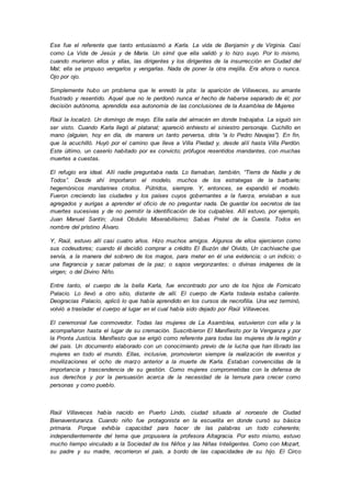 Ese fue el referente que tanto entusiasmó a Karla. La vida de Benjamin y de Virginia. Casi
como La Vida de Jesús y de María. Un símil que ella validó y lo hizo suyo. Por lo mismo,
cuando murieron ellos y ellas, las dirigentes y los dirigentes de la insurrección en Ciudad del
Mal; ella se propuso vengarlos y vengarlas. Nada de poner la otra mejilla. Era ahora o nunca.
Ojo por ojo.
Simplemente hubo un problema que le enredó la pita: la aparición de Villaveces, su amante
frustrado y resentido. Aquel que no le perdonó nunca el hecho de haberse separado de él; por
decisión autónoma, aprendida esa autonomía de las conclusiones de la Asamblea de Mujeres
Raúl la localizó. Un domingo de mayo. Ella salía del almacén en donde trabajaba. La siguió sin
ser visto. Cuando Karla llegó al platanal; apareció enhiesto el siniestro personaje. Cuchillo en
mano (alguien, hoy en día, de manera un tanto perversa, diría “a lo Pedro Navajas”). En fin,
que la acuchilló. Huyó por el camino que lleva a Villa Piedad y, desde allí hasta Villa Perdón.
Este último, un caserío habitado por ex convicto; prófugos resentidos mandantes, con muchas
muertes a cuestas.
El refugio era ideal. Allí nadie preguntaba nada. Lo llamaban, también, “Tierra de Nadie y de
Todos”. Desde ahí importaron el modelo, muchos de los estrategas de la barbarie;
hegemónicos mandarines criollos. Pútridos, siempre. Y, entonces, se expandió el modelo.
Fueron creciendo las ciudades y los países cuyos gobernantes a la fuerza, enviaban a sus
agregados y aurigas a aprender el oficio de no preguntar nada. De guardar los secretos de las
muertes sucesivas y de no permitir la identificación de los culpables. Allí estuvo, por ejemplo,
Juan Manuel Santín; José Obdulio Miserabilísimo; Sabas Pretel de la Cuesta. Todos en
nombre del prístino Álvaro.
Y, Raúl, estuvo allí casi cuatro años. Hizo muchos amigos. Algunos de ellos ejercieron como
sus codeudores; cuando él decidió comprar a crédito El Buzón del Olvido, Un cachivache que
servía, a la manera del sobrero de los magos, para meter en él una evidencia; o un indicio; o
una flagrancia y sacar palomas de la paz; o sapos vergonzantes; o divinas imágenes de la
virgen; o del Divino Niño.
Entre tanto, el cuerpo de la bella Karla, fue encontrado por uno de los hijos de Fornicato
Palacio. Lo llevó a otro sitio, distante de allí. El cuerpo de Karla todavía estaba caliente.
Deogracias Palacio, aplicó lo que había aprendido en los cursos de necrofilia. Una vez terminó,
volvió a trasladar el cuerpo al lugar en el cual había sido dejado por Raúl Villaveces.
El ceremonial fue conmovedor. Todas las mujeres de La Asamblea, estuvieron con ella y la
acompañaron hasta el lugar de su cremación. Suscribieron El Manifiesto por la Venganza y por
la Pronta Justicia. Manifiesto que se erigió como referente para todas las mujeres de la región y
del país. Un documento elaborado con un conocimiento previo de la lucha que han librado las
mujeres en todo el mundo. Ellas, inclusive, promovieron siempre la realización de eventos y
movilizaciones el ocho de marzo anterior a la muerte de Karla. Estaban convencidas de la
importancia y trascendencia de su gestión. Como mujeres comprometidas con la defensa de
sus derechos y por la persuasión acerca de la necesidad de la ternura para crecer como
personas y como pueblo.
Raúl Villaveces había nacido en Puerto Lindo, ciudad situada al noroeste de Ciudad
Bienaventuranza. Cuando niño fue protagonista en la escuelita en donde cursó su básica
primaria. Porque exhibía capacidad para hacer de las palabras un todo coherente;
independientemente del tema que propusiera la profesora Altagracia. Por esto mismo, estuvo
mucho tiempo vinculado a la Sociedad de los Niños y las Niñas Inteligentes. Como con Mozart,
su padre y su madre, recorrieron el país, a bordo de las capacidades de su hijo. El Circo
 