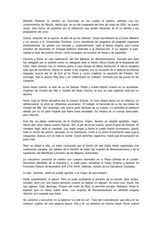 Diablillo Perenne lo exhibió en funciones en las cuales el público deliraba con los
conocimientos de Raulito. Hasta que, en un día cualquiera del mes de mayo de 2020, se quedó
mudo. Una forma de protestar por la utilización que venían haciendo de él su familia y los
propietarios del circo.
Creció, después de la ruptura, al lado de su tío Valentín. Cursó bachillerato en el Liceo Mariano
y se vinculó a la Universidad Trinitaria, como estudiante del programa de pregrado Ingeniería
Armamentista. Se graduó con honores y, posteriormente, viajó al Nuevo Imperio, para cursar
estudios de doctorado en Energía Atómica Aplicada a la Destrucción. A su regreso al país,
trabajó al lado del prístino Álvaro como consejero en asuntos de moral y de seguridad.
Conoció a Karla en una celebración del Día Mariano, en Bienaventuranza. Sucedió que Raúl
fue delegado por el prístino como su delegado ante el Santo Oficio Criollo de la Búsqueda del
Cielo. Raúl siempre fue un hombre parco y muy devoto de María Santísima. A ella le otorgaba
todo tipo de sacrificios. Decía no querer a las mujeres, por su recuerdo de lo leído en la Historia
Sagrada, acerca del rol de Eva en la Tierra y, como colateral, la expulsión del Paraíso. Sin
embargo, leía la revista Play Boy y se masturbaba en soledad, motivado por las poses de las
conejitas.
Karla había crecido al lado de su tía Saturia. Padre y madre habían muerto en un accidente.
Viajaban de Ciudad del Mal a Ciudad del Buen Vecino; el bus en que viajaban rodó por un
abismo.
Karla, bajo la férrea disciplina que le impuso Saturia, no tuvo ningún placer en su infancia. La
adolescencia, la sitúo en diferentes escenarios. El colegio; la hacienda de su tía; las calles de
Ciudad del Mal. Sin embargo, ella nunca pudo disfrutar de su cuerpo. La asfixiaba el artefacto
ideado por la tía para impedir que Karla fuera abordada. Se trataba de un cerrojo anticuadlo,
pero efectivo.
Ese día, en plena celebración de la Santísima Virgen, llevaba un vestido apretado, negro.
Hacía diez años había muerto Saturia. Ahí, al pie de la tía muerte, lanzó el grito de libertad. El
cerrajero logró abril el candado. Los trajes largos y hasta el cuello fueron incinerados. Danzó
toda la noche del velorio, desnuda, en su habitación. Invitó a su primo Encarnación para que la
inaugurara. Estuvo con él toda la noche. Contó veintitrés orgasmos; hasta que Encarnación no
pudo más.
Raúl se dirigió a ella, un tanto conmovido por el hecho de que Karla había organizado una
celebración paralela. Se trataba de la reunión de todas las mujeres de Bienaventuranza y de la
expedición del Manifiesto Libertario de las Mujeres Vulneradas.
La casuística consistía en exhibir sus cuerpos desnudos en la Plaza Central de la ciudad.
Danzaban alrededor de la hoguera y, a cada paso, arrojaban al fuego retratos y réplicas de
Fornicato Palacio de Benedicto XIX y Pío XXIV. Además, símiles de los Caballeros Cruzados.
Le dijo: “señorita, usted no puede agraviar a la Virgen de esa manera.”
Karla, simplemente, lo ignoró. Pero no pudo sustraerse al encanto de su mirada. Ojos verdes,
simples; pero con una fuerza absoluta cuando se fijaban en alguien. En este caso, Karla, fue
ese alguien. Casi desmaya. Porque ese mirar de Raúl no permitía escape. Hablaron. Karla le
expresó que no había vuelta atrás. Las mujeres de Bienaventuranza no admitían ninguna
directriz; por sagrada que fuera.
Se volvieron a encontrar en la taberna “La vida es así”. Todo tan coincidencial, que ella y él se
sintieron sujetos de una alegoría lejana. Ella y él, se sentaron en misma mesa. Karla ordenó
 