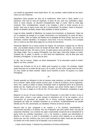 una botella de aguardiente marca Soplo Divino. Él, muy recatado, ordenó botella de vino dulce,
marca Los tres Frailecitos.
Departieron hasta pasadas las doce de la medianoche. Karla invitó a “ojitos verdes” a su
habitación. Ella vivía en casa de inquilinato. A pesar de eso, todo muy confortable y digno.
Como lo hacía siempre, se desvistió inmediatamente llegó al cuarto. Raúl se sintió algo
incómodo. Pero, inmediatamente, recordó a las conejitas y sintió un fuerte escozor en su
tornillo; tanto que se irguió mucho más de lo acostumbrado. Se juntaron, hasta el amanecer.
Raulito se despertó asustado, porque había quedado en llamar al prístino.
Luego de haber expedido el Manifiesto, las mujeres de la Asamblea, se dispersaron. Cada una
con el propósito de arengar en la ciudad. Convocando a la confrontación en contra de Raúl y
de sus símiles. Ellas ya sabían que Raulito era un protegido del Divino Álvaro; pero eso no las
amilanaba. Estaban decididas a la venganza. Como fuera. O en los Tribunales. O en cualquier
sitio. Lo cierto es que Raúl debía pagar por su crimen de lesa fémina.
Prevaricato Martínez fue el primer amante de Virginia. Se conocieron cualquier día, en Villa de
Dios, una localidad situada al Este de Ciudad del Buen Morir. Ella, la Virginia, era oriunda de
Ciudad Amada por Dios. Allí nació y creció. Su padre ejerció como sacristán en la Parroquia de
San Diego Virgen. Con su esposa Primogénita, tuvo doce hijas. Entre ellas Virginia, la cuarta.
Cualquier día, su padre, la abordó. La casa tenía dos habitaciones. Una de ellas para José
Arimatea y Primogénita. La otra, para las doce.
Le dijo, casi en susurro, “Virgita, me tienes desesperado. Te he observado cuando te bañas;
déjame, por favor, probarte”.
Cuentan que Arimatea se tiró al río. Nadie pudo recuperar su cuerpo. Sin embargo, Virginia
quedó lista para ser la madre del hijo suyo y de su padre. El niño murió cuando tenía tres años.
Un caso insólito de fiebre amarilla. Virginia nunca transfirió el hecho. Ni siquiera a su madre
Primogénita.
25
Cuando aprendió con Benjamin el arte de hacerse mujer autónoma, ya había conocido el arte
de la sumisión. Había estado durante muchos años, al lado de la tristeza y de los vejámenes.
Como ese, cuando su padre la vulneró; haciéndole sentir el significado pleno de la ignominia.
Desde ese día, Virginia juró por Los Dioses Antiguos, que jamás hombre alguno le haría lo
mismo. Por eso lo ahogó en el Río de Oro. Por eso mató a Prevaricato; arrojándolo al Lago
Santo.
Benjamín no era así. Ni como Arimatea; ni como Prevaricato; ni como Raúl. Es decir, él era un
hombre pleno, sincero y que valoró siempre la importancia del rol de las mujeres y de la
construcción de escenarios de equidad. Por lo mismo, entonces, Benjamin siempre fue
perseguido por todas las cofradías existentes en su territorio. Fundamentalmente por aquella
liderado por Pío XIX, denominada Los Caballeros Prístinos al Servicio de Dios.
Recorrió todo el país, arengando a las mujeres y a los hombres; transfiriéndoles el
conocimiento asociado a la libertad. Ese fue el Benjamín que tanto admiró Karla. Ese tipo de
propuestas libertarias; esa condición de sujeto comprometido convencido de la necesidad de la
guerra entre las cofradías inquisidoras y los y las hombres y mujeres que reivindicaban el
derecho a ser libres y a tener la sensibilidad y la ternura como soportes en su actuación.
Guerra que, aun hoy, continúa y que, por lo visto continuará por siglos; hasta que sea vencidos
los dueños de la vida cautiva y de la inequidad y de la contra ternura.
…Y pasó mucho tiempo. Y estamos hoy asistiendo a la misma confrontación
 