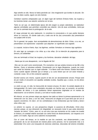 Algo extraño en ella. Nunca la había percibido así. Una imaginación que bordea lo absurdo. Sin
que me diera cuenta, siguió con otra historia.
Contaban nuestros antepasados que, en algún lugar del territorio Embera Katío, las mujeres y
los hombres tenían una relación estrecha con la luna.
Tanto es así que, en determinada época del año (según su propio calendario), se realizaban
algunas actividades que permitían consolidar esa relación. Una de esas actividades, tenía que
ver con la caminata hacia la prolongación de la vida.
El rasgo principal de esta realización, lo constituía la convocatoria a lo que podría llamarse
ahora un concurso. En donde cada uno y cada una de los (as) convocados (as) presentab an
sus quejas ante la luna.
Por lo general, las quejas, iban acompañadas de demostraciones de dolor. Estas, a su vez, se
presentaban con expresiones corporales que adquirían un significado casi sagrado.
Lo corporal, incluía el llanto. Aquí, las lágrimas, vertidas formaban un inmenso lago agridulce.
En este lago se sumergía a los niños ay a las niñas. En la intención de prepararlos para la
ternura y la solidaridad.
Una vez terminado el ritual, las mujeres y los hombres, danzaban alrededor del lago.
. Hasta que la Luna desaparecía, con la llegada del Sol.
Otra vez me sentí como ensimismado. Por momentos creí que estaba inmerso en las Mil y Una
Noches. Como si estuviese enfrente. Conversando con la negra Benjamina, cuando me contó
ese sartal de historias que no logré entender. Y la Nana contó otra historia. Estaba fascinada.
Como cuando alguien entiende que el tiempo y su curso tienen que ver con estar mirando y
contando cosas. Sin un hilo conductor aparente.
Escribir acerca uno mismo, supone asumir el reto de ser absolutamente sincero. Porque está
de por medio el encuentro con aquellas verdades ocultas. Aquellas que, a veces, no me atrevo
a reconocer.
Lo cierto es que, mi vida, ha transcurrido de manera sinuosa. Es decir, ha estado alejada de la
homogeneidad. Es tanto como entenderla vinculada con hechos que, en sucesión, se asimilan
a estados de ánimo; a lo que podríamos llamar expresiones originadas en mi manera de
relacionarme con el entorno cercano y con todo el mundo exterior.
Mi infancia, en esa primera etapa que algunos han dado en llamar la primera aproximación a la
interacción con los otros y con las otras, transcurrió sin afugias en lo que tiene que ver con el
aspecto económico. Es decir, sin los contratiempos ni las limitaciones que han tenido y tienen
otros niños (as).
Lo anterior no supone, en una perspectiva integral, la ausencia de dificultades. Entre otras
razones porque, en esa dimensión de integralidad, es necesario incluir lo que antes denominé
“estados de ánimo”. Estos, para mí, no son otra cosa que momentos en los cuales me invadía
la tristeza y la soledad relativa asociada con cierta forma de distanciamiento, con respecto a mi
padre a mi madre. Algo así como saberme incomprendido.
Con el correr del tiempo, en la medida en que iba creciendo, ese distanciamiento y esa
percepción de no ser reconocido de manera plena como persona, me fui acercando más a la
exterioridad. Era como una búsqueda de vivencias colectivas, disociadas del entorno inmediato
 