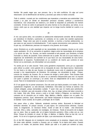 familiar. No puedo negar que, ese proceso, fue y ha sido conflictivo. Es algo así como
relacionarlo con la identificación de hechos y acciones que antes no había conocido.
Todo lo anterior, cruzado por las condiciones que imperaban y marcaban esa exterioridad. Una
ciudad y un país en donde se desarrollan procesos sociales, políticos y económicos
traumáticos. Con situaciones de violencia y en donde la inequidad se profundiza de manera
constante. Si bien es cierto mi percepción de estos hechos no ha sido plena, aun ahora, no es
menos cierto que es una realidad que impacta; así no tenga mucha claridad en cuanto a su
origen.
26
A mis casi quince años, me considero un adolescente relativamente sensible. Me he esforzado
por reivindicar mi libertad y autonomía; en contextos en los cuales han existido expresiones
autoritarias. Tengo claro que esto le sucede, también, a muchos y muchas adolescentes. Lo
que pasa es que asumo la individualización. Y esto supone reconocerme como persona. Como
lo que soy, con diferencias precisas con respecto a los jóvenes de mi edad.
Jesús Sinisterra es un jefe soportado en las necesidades de la empresa. Asume su rol, como
sujeto perdulario. En él se encuentra el equilibrio mágico entre las necesidades de la empresa
y su opción de vida. Ya, Susana, me había comentado el año pasado, que Sinisterra, le había
insinuado su deseo de poseerla. Como extensión de su poder. No solo en lo que implica a sus
exigencias de rendimiento sino también en lo que hace con sus necesidades de sexo furtivo.
Manteniendo el esquema. Fundamentado en su condición de macho que combina el sexo
formal con su dominada y la informalidad con una amante.
Yo sentía por él un odio visceral. Tanto como gendarme empresarial, como por su capacidad
para utilizar su poder, como garante de su búsqueda de sexo. Una figura lasciva. Oportunista.
Yo me hacía a la idea de que Susana no claudicaría nunca ante la vergüenza que suponía
acceder a los requerimientos de Sinisterra. Sin embargo, me obnubilaba la duda. Porque,
conocía los ímpetus de Susana. De su manera de otorgar y sentir placer. Para Susana toda
oportunidad es válida. Ella decía: el placer es un elemento indispensable para vivir; no importa
con quien o quienes se construya y se sienta. Este es independiente de la raza o posición
social. Para mí lo fundamental es el placer en sí mismo.
El 31 de agosto fue mi primer aniversario. Ese día sentí que había poseído a mi madre. En una
suplantación imaginaria. La veía desnuda, bañándose. Veía todas sus formas al vestirse. Era
invitado obligado, porque demandaba cuidado. Y quien más que mi madre para satisfacerlo.
Cierto es, también, que solo recuerdo a Silvia. Aún, hoy, no tengo certeza de haber conocido a
mis rivales. Solo ella, Silvia, estuvo y está a mi lado. Adrián y Pitágoras, se marcharon. Se
cansaron de mi obsesión por mi madre. Olga, Maritza y Martha, viajaron con mi padre. Por
imaginarios caminos. Supe, últimamente, que habían traspasado la frontera entre la fantasía y
la realidad. Como dueñas de mi padre y enemigas de mi madre.
Veo pasar niños y niñas. Saltando, eludiendo caminos áridos. Buscando la felicidad en
territorios disímiles. El parque cercano, el país lejano. En construcciones efímeras. Cuando
vuela, la imaginación, no reconoce límites. Están al lado de la madre. Una bifurcación
truncada. Ellos y ellas, saturados de nostalgias, de tristezas. Yendo al encuentro de la alegría
que no viene. Que se queda allá, en el lejano horizonte quimérico. Ellos y ellas son yo, son
Silvia. Porque he limitado mi visual. Ni Olga, ni Maritza, ni Martha. Ellas se han ido, con el
padre. Yo no sé si lo siguen por pasión de hijas; o por alucinaciones de amantes.
Es el día 543, después de mi instalación como empleado en la empresa. Llegué como noria.
Sin tener roles definido. Localicé a Susana, por su mirada. Ya la había visto antes. Cuando
poseía a mi madre, vía pezones duros: Desde que odié a mi padre por vulnerar su sexo;
 