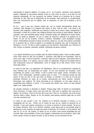 induciéndola al orgasmo ilegítimo. O cuando, me vi., en el vientre, creciendo, como elemento
extraño. Originado en una juntura nefanda. Entre él y ella. Entre su sexo y el de ella. En una
violencia reinventada. En una sensación de tristeza. Siendo yo el promotor de la misma.
Creciendo en ella. Ella con la disposición de las esclavas. Que murmuran su inconformidad.
Pero una murmuración que no explota. Que se adormece, al ritmo de la tradición y de la
moralidad.
En fin…, sea lo que sea, Susana estaba allí, con su mirada. Dominándome desde ese
comienzo. Ella aferrada a la máquina que tuerce el fruto. Sea de café, o de cacao o de
ilusiones. Ella magnífica. Exhibiendo sus botones a través de su blusa a rayas, transparente e
insinuando, a través de su jeans, ese triángulo hermoso que insinúa su sexo potente. Capaz de
avasallar; sexo que transfiere pasión, deseo. Sinisterra estaba ahí. Mirábamos el mismo trofeo.
Él con su poder ya adquirido. Yo con un toque de inocencia, parecida a la partitura de un
bolero. El son de los amantes. Furtivos y abiertos. Recatados, como deslealtad conmigo
mismo. Pretendiendo esconder el deseo de fornicar, desde ya, con ella. Ese suplicio constituido
en la partición del yo. Entre el respeto y la ansiedad por poseerla. Era, ella, el horizonte. De
Sinisterra y el mío. Ya ella lo sabía y jugaba con las ilusiones. Abominable una. Perversa la
otra. Porque mi arrebato, pretendía ocultarlo. Disfrazarlo de pasión sublime.
27
Y yo seguía diciéndome que ya estaba bien de tantas historias juntas. Todo me daba vueltas.
Como esas veces en que uno se pierde. Y, entonces, todo deja de ser consciente. Todo se
torna como vago. O como inverosímil, o absurdo. Algo así como baquiano. Esta última frase la
aprendí de la Nana. Y lo expreso, casi sin saber su significado. Porque así he estado toda mi
vida. Expresando cosas y/o realizándolas, como al margen de la vida misma. Como si esta
fuese algo etéreo.
Lo cierto es que ella y yo estábamos allí. Mirándonos. Ella en su encantamiento, derivado de
esas historias que se empecinaba en relatar. Yo con ese horizonte tan recortado, como
accediendo sin querer a sus relatos. A ella la sentía como sujeto, insisto, vinculado a esa
trama. Como Scherezada, contando cuentos para no morir. Y lo menciono porque fue ella
misma la que me dijo un dio, que hubo un tiempo, un territorio y un reino en el cual ese
personaje femenino se salvó de la muerte, precisamente por saber cuentos, historias.
Personajes casi mágicos. No había terminado yo de reflexionar. Lo mío sigue siendo mi
incapacidad para hallarme a mismo. Y me inventé otra versión mía. Como a lo que quisiera
llegar a ser. Sujeto perdido
He resuelto comenzar a desandar lo andado. Porque tengo afán. El declive es insoslayable.
Como anti-ícono. O mejor como ícono que está ahí. Pero que no significa otra cosa que el
regreso. Al comienzo. Como lo fue ese día en que nací. Para mí, sin quererlo, fue el día en que
nacimos todos y todas. Porque, en fin, de cuentas, para quienes nacemos algún día, es como
si la vida comenzara ahí.
Lo cierto es que accedí a vivir. Ya, estando en el territorio asociado al entorno y a la
complejidad del ser uno. Pronto me di cuenta de que ser yo, implica la asunción de un
recorrido. Y que este supone convocarse a sí mismo a recorrer el camino trazado. Tal vez no
de manera absoluta. Pero si en términos relativos; como quiera que no sea posible eludir la
pertenencia a una condición de sujeto que otear el horizonte. En la finitud, o en la infinitud. Qué
más da. Si, en fin, de cuentas, lo hecho es tal, en razón a esa misma posibilidad que nos
circunda. Bien como prototipo. O bien como lugares y situaciones que se localizan. Aquí y allá,
como cuando se está, en veces sin estar. O, por lo menos, sin ser conciente de eso.
 