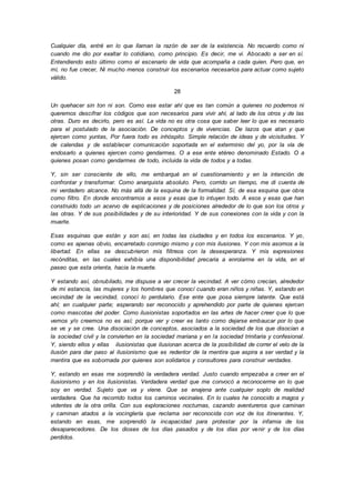 Cualquier día, entré en lo que llaman la razón de ser de la existencia. No recuerdo como ni
cuando me dio por exaltar lo cotidiano, como principio. Es decir, me vi. Abocado a ser en sí.
Entendiendo esto último como el escenario de vida que acompaña a cada quien. Pero que, en
mí, no fue crecer, Ni mucho menos construir los escenarios necesarios para actuar como sujeto
válido.
28
Un quehacer sin ton ni son. Como ese estar ahí que es tan común a quienes no podemos ni
queremos descifrar los códigos que son necesarios para vivir ahí, al lado de los otros y de las
otras. Duro es decirlo, pero es así. La vida no es otra cosa que saber leer lo que es necesario
para el postulado de la asociación. De conceptos y de vivencias. De lazos que atan y que
ejercen como yuntas, Por fuera todo es inhóspito. Simple relación de ideas y de vicisitudes. Y
de calendas y de establecer comunicación soportada en el exterminio del yo, por la vía de
endosarlo a quienes ejercen como gendarmes. O a ese ente etéreo denominado Estado. O a
quienes posan como gendarmes de todo, incluida la vida de todos y a todas.
Y, sin ser consciente de ello, me embarqué en el cuestionamiento y en la intención de
confrontar y transformar. Como anarquista absoluto. Pero, corrido un tiempo, me di cuenta de
mi verdadero alcance. No más allá de la esquina de la formalidad. Sí, de esa esquina que obra
como filtro. En donde encontramos a esos y esas que lo intuyen todo. A esos y esas que han
construido todo un acervo de explicaciones y de posiciones alrededor de lo que son los otros y
las otras. Y de sus posibilidades y de su interioridad. Y de sus conexiones con la vida y con la
muerte.
Esas esquinas que están y son así, en todas las ciudades y en todos los escenarios. Y yo,
como es apenas obvio, encarretado conmigo mismo y con mis ilusiones. Y con mis asomos a la
libertad. En ellas se descubrieron mis filtreos con la desesperanza. Y mis expresiones
recónditas, en las cuales exhibía una disponibilidad precaria a enrolarme en la vida, en el
paseo que esta orienta, hacia la muerte.
Y estando así, obnubilado, me dispuse a ver crecer la vecindad. A ver cómo crecían, alrededor
de mi estancia, las mujeres y los hombres que conocí cuando eran niños y niñas. Y, estando en
vecindad de la vecindad, conocí lo perdulario. Ese ente que posa siempre latente. Que está
ahí; en cualquier parte; esperando ser reconocido y aprehendido por parte de quienes ejercen
como mascotas del poder. Como ilusionistas soportados en las artes de hacer creer que lo que
vemos y/o creemos no es así; porque ver y creer es tanto como dejarse embaucar por lo que
se ve y se cree. Una disociación de conceptos, asociados a la sociedad de los que disocian a
la sociedad civil y la convierten en la sociedad mariana y en la sociedad trinitaria y confesional.
Y, siendo ellos y ellas ilusionistas que ilusionan acerca de la posibilidad de correr el velo de la
ilusión para dar paso al ilusionismo que es redentor de la mentira que aspira a ser verdad y la
mentira que es sobornada por quienes son solidarios y consultores para construir verdades.
Y, estando en esas me sorprendió la verdadera verdad. Justo cuando empezaba a creer en el
ilusionismo y en los ilusionistas. Verdadera verdad que me convocó a reconocerme en lo que
soy en verdad. Sujeto que va y viene. Que se enajena ante cualquier soplo de realidad
verdadera. Que ha recorrido todos los caminos vecinales. En lo cuales he conocido a magos y
videntes de la otra orilla. Con sus exploraciones nocturnas, cazando aventureros que caminan
y caminan atados a la vocinglería que reclama ser reconocida con voz de los itinerantes. Y,
estando en esas, me sorprendió la incapacidad para protestar por la infamia de los
desaparecedores. De los dioses de los días pasados y de los días por venir y de los días
perdidos.
 