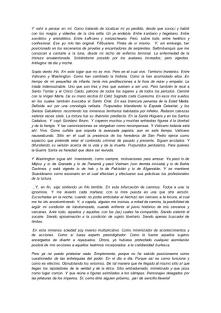 Y volví a pensar en mí. Como tratando de localizar mi yo perdido, desde que conocí y hablé
con los magos y videntes de la otra orilla. Un yo endeble. Entre kantiano y hegeliano. Entre
socrático y aristotélico. Entre kafkiano y nietzscheano. Pero, sobre todo, entre herético y
confesional. Ese yo mío tan original. Filibustero. Pirata de sí mismo. Y, sin embargo, tan
posicionado en los escenarios de piruetas y encantadores de serpientes. Saltimbanquis que me
convocan a cantarle a la luna, desde mi lecho de enfermo terminal. La enfermedad de la
tristeza envalentonada. Sintiéndome poseído por los avatares increados; pero vigentes.
Artilugios de día y noche.
Sopla viento frío. En este lugar que no es mío. Pero en el cual vivo. Territorio fronterizo. Entre
Vaticano y Washington. Como han cambiado la historia. Como la han acomodado ellos. En
tiempo de mi pequeñez de infante, tenía mis predilecciones a la hora de rezar y empatar. La
tríada indemostrable. Uno que son tres y tres que vuelven a ser uno. Pero también le recé a
Santo Tomás y al Cristo Caído, patrono de todos los lugares y de todos los periodos. Caminé
con la Virgen María. De su mano recibía El Cáliz Sagrado cada Cuaresma. En esos mis sueños
en los cuales también buscaba el Santo Crial. En esa blancura perversa de la Edad Media.
Definida así por una cronología nefasta. Purpurados blandiendo la Espada Celestial; y los
Santos Caballeros recorriendo los inmensos territorios habitados por infieles. Rodaron cabezas
setenta veces siete. La tortura fue su diversión predilecta. En la Santa Hoguera y en los Santos
Cadalsos. Y cayó Giordano Bruno. Y cayeron muchos y muchas enhiestas figuras d la libertad
y de la herejía. Y las canonizaciones se otorgaban como recompensas. Y Vaticano todavía está
ahí. Vivo. Como cuñete que soporta la avanzada papista; aun en este tiempo. Vaticano
nauseabundo. Sitio en el cual la presencia de los herederos de San Pedro ejerce como
espectro que pretende velar el contenido criminal de pasado y presente. Siguen anclados. Y
difundiendo su versión acerca de la vida y de la muerte. Purpurados perdularios. Para quienes
la Guerra Santa es heredad que debe ser revivida.
Y Washington sigue ahí. Inventando, como siempre, motivaciones para arrasar. Ya pasó lo de
Méjico y lo de Granada y lo de Panamá y pasó Vietnam (con derrota incluida) y lo de Bahía
Cochinos y está vigente lo de Irak y lo de Pakistán y lo de Afganistán. Y se mantiene
Guantánamo como escenario en el cual efectúan y efectuaron sus prácticas los profesionales
de la tortura.
…Y, en fin, sigo sintiendo un frío terrible. En esta bifurcación de caminos. Todos a una: la
ignominia. Y me levanto cada mañana; con la mira puesta en una que otra versión.
Escuchadas en la noche; cuando no podía embolatar el hechizo tan cercano a la locura, al cual
me he ido acostumbrando. Y, a capela, alguien me insinúa, a mitad de camino, la posibilidad de
argüir mi condición de lobotomizado, cuando enfrente el juicio histórico de mis cercanos y
cercanas. Ante todo, aquellos y aquellas con los (as) cuales he compartido. Siendo volantín al
socaire. Siendo aproximación a la condición de sujeto libertario. Siendo apenas buscador de
límites.
En esta inmensa soledad soy inverso multiplicativo. Como minimizador de acontecimientos y
de acciones. Como si fuese experto prestidigitador. Como lo fueron aquellos sujetos
encargados de divertir a reyezuelos. Otrora, yo hubiese protestado cualquier asimilación
posible de mis acciones a aquellos teatrinos incorporados a la cotidianidad burlesca.
Pero ya no puedo protestar nada. Simplemente, porque no he sabido posicionarme como
cuestionador de las entelequias del poder. En el día a día. Porque así es como funciona y
como es efectivo. Obnubilando los entornos. De tal manera que he llegado al mismo sitio al que
llegan los lapidadores de la verdad y de la ética. Sitio embadurnado; mimetizado y que posa
como lugar común. Y que reúne a figuras asimiladas a los sátrapas. Personajes delegados por
las jefaturas de los imperios. Sí, como diría alguien próximo, ¡así de sencillo llavería!
 