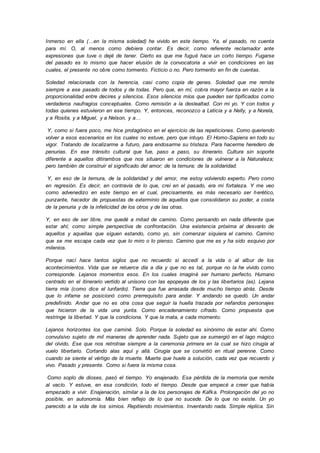 Inmerso en ella (…en la misma soledad) he vivido en este tiempo. Ya, el pasado, no cuenta
para mí. O, al menos como debiera contar. Es decir, como referente reclamador ante
expresiones que tuve o dejé de tener. Cierto es que me fugué hace un corto tiempo. Fugarse
del pasado es lo mismo que hacer elusión de la convocatoria a vivir en condiciones en las
cuales, el presente no obre como tormento. Ficticio o no. Pero tormento en fin de cuentas.
Soledad relacionada con la herencia, casi como copia de genes. Soledad que me remite
siempre a ese pasado de todos y de todas. Pero que, en mí, cobra mayor fuerza en razón a la
proporcionalidad entre decires y silencios. Esos silencios míos que pueden ser tipificados como
verdaderos naufragios conceptuales. Como remisión a la deslealtad. Con mi yo. Y con todos y
todas quienes estuvieron en ese tiempo. Y, entonces, reconozco a Leticia y a Nelly, y a Norela,
y a Rosita, y a Miguel, y a Nelson, y a…
Y, como si fuera poco, me hice protagónico en el ejercicio de las repeticiones. Como queriendo
volver a esos escenarios en los cuales no estuve, pero que intuyo. El Homo-Sapiens en todo su
vigor. Tratando de localizarme a futuro, para endosarme su tristeza. Para hacerme heredero de
penurias. En ese tránsito cultural que fue, paso a paso, su itinerario. Cultura sin soporte
diferente a aquellos ditirambos que nos situaron en condiciones de vulnerar a la Naturaleza;
pero también de construir el significado del amor; de la ternura; de la solidaridad.
Y, en eso de la ternura, de la solidaridad y del amor, me estoy volviendo experto. Pero como
en regresión. Es decir, en contravía de lo que, creí en el pasado, era mi fortaleza. Y me veo
como advenedizo en este tiempo en el cual, precisamente, es más necesario ser herético,
punzante, hacedor de propuestas de exterminio de aquellos que consolidaron su poder, a costa
de la penuria y de la infelicidad de los otros y de las otras.
Y, en eso de ser libre, me quedé a mitad de camino. Como pensando en nada diferente que
estar ahí; como simple perspectiva de confrontación. Una existencia próxima al desvarío de
aquellos y aquellas que siguen estando, como yo, sin comenzar siquiera el camino. Camino
que se me escapa cada vez que lo miro o lo pienso. Camino que me es y ha sido esquivo por
milenios.
Porque nací hace tantos siglos que no recuerdo si accedí a la vida o al albur de los
acontecimientos. Vida que se retuerce día a día y que no es tal, porque no la he vivido como
corresponde. Lejanos momentos esos. En los cuales imaginé ser humano perfecto. Humano
centrado en el itinerario vertido al unísono con las epopeyas de los y las libertarios (as). Lejana
tierra mía (como dice el lunfardo). Tierra que fue arrasada desde mucho tiempo atrás. Desde
que lo infame se posicionó como prerrequisito para andar. Y andando se quedó. Un andar
predefinido. Andar que no es otra cosa que seguir la huella trazada por nefandos personajes
que hicieron de la vida una yunta. Como encadenamiento cifrado. Como propuesta que
restringe la libertad. Y que la condiciona. Y que la mata, a cada momento.
Lejanos horizontes los que caminé. Solo. Porque la soledad es sinónimo de estar ahí. Como
convulsivo sujeto de mil maneras de aprender nada. Sujeto que se sumergió en el lago mágico
del olvido. Ese que nos retrotrae siempre a la ceremonia primera en la cual se hizo cirugía al
vuelo libertario. Cortando alas aquí y allá. Cirugía que se convirtió en ritual perenne. Como
cuando se siente el vértigo de la muerte. Muerte que huele a solución, cada vez que recuerdo y
vivo. Pasado y presente. Como si fuera la misma cosa.
Como soplo de dioses, pasó el tiempo. Yo enajenado. Esa pérdida de la memoria que remite
al vacío. Y estuve, en esa condición, todo el tiempo. Desde que empecé a creer que había
empezado a vivir. Enajenación, similar a la de los personajes de Kafka. Prolongación del yo no
posible, en autonomía. Más bien reflejo de lo que no sucede. De lo que no existe. Un yo
parecido a la vida de los simios. Repitiendo movimientos. Inventando nada. Simple réplica. Sin
 