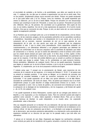 el acumulado de verdades y de hechos y de posibilidades, que debe ser soporte de vivir la
vida. Y, cualquier día, me dije que no volvería a experimentar con eso de no sentir nada. Pero
no fue posible. Simplemente porque nunca encontré otro libreto. Porque me quedé recabando
en lo que pude haber sido y no fui. Porque, como los marianos, me quedé esperando que
viniera la redención, por la vía de la Santa Madre. Porque me obnubilé con ese desasosiego
inmenso que constituye el estar ahí. Pensando, si acaso eso es pensar. Pensando en que sería
otro. Diferente. Otro yo. No perverso. No conciliador con la gendarmería. Otro sujeto de viva
voz, no voz tardía y repetitiva. Voz de mil y más expresiones de expansión. En el ancho mundo
histórico. Ese que es concreción de vida. Porque, lo otro, es decir estar ahí, es como mantener
vigente la enajenación profunda.
Un yo Kantiano que se sumergió (¡otra vez ¡) en la heredad de los emperadores y de los dioses
míticos y de las creencias aciagas y de los postulados polimorfos de los sacerdotes socráticos
y aristotélicos. Sacerdotes que remiten a la interpretación de lo que existe, por la vía de la
vulneración del yo concreto, vivencial; necesitado de vivir sin el cepo perenne de una
interpretación de la vida, sin otra opción que estar ahí. Esperando que los silogismos
desentrañen la vida. Y que la sitúen como premeditación. Como expectativa unilateral; sin
cuestionamientos y sin alternativas diferentes a ser gregarios personajes que deletrean las
verdades de conformidad con el discurso ampuloso ante la asamblea de diputados que tratan
de convencerse a sí mismos, de que no existe otra alternativa a mirar el universo como centro
que fue creado desde siempre por quien sabe quién. O el Dios Zeus; el Dios Júpiter; el Dios
Cristiano que no supo administrar, a través de su hijo ilustre, las posibilidades de quebrantar el
yugo de los imperios. O del Dios del profeta Mahoma que se enredó en justificar mil disputas
por el poder que otorga la verdad. Todos, en fin, asfixiándola, en cada momento histórico.
Dioses perdularios. Matadores de cualquier ilusión. Pero yo me quedé expectante. Esperando
que llegara el salvador por la vía de la Razón kantiana; o por la vía de la postulación dialéctica
hegeliana. O, simplemente, por la vía de la propuesta ecléctica de Engels.
Y todavía estoy aquí. Y ensayé con la proclamación de Darwin, para resarcirme de mis
creencias de la creación de las especies, a la manera de Génesis II, 18-24. Y, tal parece que
no entendí su mandato evolutivo. Y me recree en Morgan, en la intención de concretar una
propuesta de sociedad heredada, a partir de sucesivos momentos en la historia de la
humanidad. Y me quedé esperando ver en Marx una opción diferente a la de Max Weber.
Sociedad de confrontación. De lucha de clases. Pero, tal parece que tampoco eso lo en tendí.
Simplemente porque no pude descifrar el código revolucionario inmerso en su teoría. Y me
quedé esperando a Lenin. Con su teoría de partido y de concreción de la libertad por la vía de
la extirpación de la ideología de los terratenientes y de los burgueses y del Estado del capital
y…de, en fin, de cualquier cosa.
Y me quedé esperando al divino Robespierre, cuando supe de sus arengas para destruir a la
Bastilla y a los reyezuelos y a los monárquicos todos. Pero me confundí cuando este erigió la
guillotina como solución. Y, antes, había esperado a Giordano Bruno. Pero, por su misma
opción hermosa de libertad, no pude interpretarlo; y su muerte atroz, me sorprendió
prendiéndole velas a Descartes.
Otra vez desperté pensando en la libertad. Es una reiteración. De ese tipo de expresiones que
naufragan, cuando nos percatamos que la hemos inmolado en beneficio de la metástasis con la
violencia oficial. Un tipo de vulneración que la llevó (…a la libertad) a ser auriga de vocingleros
de la democracia, que encubren prestancia adecuándola a su intervención como promotores de
esperanza centrada en su discurso de que aquí no ha pasado nada y que solo ellos son
alternativos.
Y estuve en el mercado de san Alejo. Esperando que llegaran los cachivaches colocados
como símbolo por parte de los testaferros de la guerra, actuando a nombre de los cruzados por
 