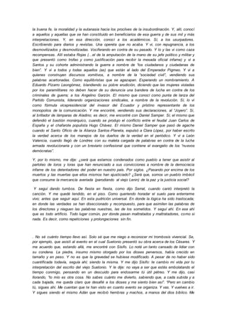 la buena fe, la moralidad y la eutanasia hacia los proclives de la insubordinación. Y, allí, conocí
a aquellos y aquellas que se han constituido en beneficiarios de esa guerra y de sus mil y más
interpretaciones. Y, en esa dirección, conocí a los académicos. Sí, a los usurpadores.
Escribiendo para diarios y revistas. Una opereta que no acaba. Y vi, con repugnancia, a los
desmovilizados y desmovilizadas. Vociferando en contra de su pasado. Y lo y las vi como caza
recompensas. Allí estaba Rojas (…el de la amputación de la mano de su jefe político y militar y
que presentó como trofeo y como justificación para recibir la mesada oficial infame) y vi a
Santos y su cohorte administrando la guerra a nombre de “los ciudadanos y ciudadanas de
bien”. Y vi a todos y todas aquellos (as) que están al lado del Emperador Pigmeo. Y vi a
quienes construyen discursos vomitivos, a nombre de la “sociedad civil”, vendiendo sus
palabras acartonadas. Como equilibristas que se agazapan. Esperando un nombramiento. A
Eduardo Pizarro Leongómez, blandiendo su pobre erudición, diciendo que las mujeres violadas
por los paramilitares no deben hacer de su denuncia una bandera de lucha en contra de los
criminales de guerra; a los Angelino Garzón. El mismo que conocí como punta de lanza del
Partido Comunista, liderando organizaciones sindicales, a nombre de la revolución. Sí, lo vi
como fórmula vicepresidencial del invasor del Ecuador y prístino representante de los
monopolios de la comunicación. Y me encontré, vendiendo sus declaraciones, al “Joyero”. Si,
al brillador de lámparas de Aladino; es decir, me encontré con Daniel Samper. Sí, el mismo que
defendió el bastión monárquico, cuando se produjo el conflicto entre el feudal Juan Carlos de
España y el chafarote populista Hugo Chávez. El mismo Daniel Samper que pasó de agache
cuando el Santo Oficio de la Alianza Santos-Planeta, expulsó a Clara López, por haber escrito
la verdad acerca de los manejos de los dueños de la verdad en el periódico. Y vi a León
Valencia, cuando llegó de Londres con su maleta cargada de palabras en contra de la lucha
armada revolucionaria y con un breviario confesional que contiene el evangelio de los “nuevos
demócratas”.
Y, por lo mismo, me dije: ¿será que estamos condenados como pueblo a tener que asistir al
parloteo de loros y loras que han renunciado a sus convicciones a nombre de la democracia
infame de los detentadores del poder en nuestro país. Por siglos. ¿Pasando por encima de los
muertos y las muertas que ellos mismos han ajusticiado? ¿Será que, somos un pueblo imbécil
que consume la mercancía averiada (parodiando al viejo Lenin) de la paz y la justicia social?
Y seguí dando tumbos. De fiesta en fiesta, como dijo Serrat, cuando cantó interpretó la
canción. Y me quedé tendido, en el piso. Como queriendo horadar el suelo para enterrarme
vivo; antes que seguir aquí. En esta pudrición universal. En donde la lógica ha sido trastocada;
en donde las verdades se han diseccionado y recompuesto, para que asimilen las palabras de
los directores y nieguen las palabras nuestras, las de los sometidos. Y seguí ahí. En ese ahí
que es todo artificio. Todo lugar común, por donde pasan maltratados y maltratadores, como si
nada. Es decir, como repeticiones y prolongaciones sin fin.
. No sé cuánto tiempo llevo así. Solo sé que me niego a reconocer mi trombosis vivencial. Se,
por ejemplo, que asistí al evento en el cual Suetonio presentó su obra acerca de los Césares. Y
me acuerdo que, estando allá, me encontré con Sísifo. Lo noté un tanto cansado de lidiar con
su condena. La piedra, insumo mismo otorgado por los dioses perversos, había crecido en
tamaño y en peso. Y no es que la gravedad se hubiese modificado. A pesar de no haber sido
cuantificada todavía, seguía ahí; siendo la misma. Y me dijo Sísifo: te cambio mi vida por tu
interpretación del escrito del viejo Suetonio. Y le dije: no vaya a ser que estés embolatando el
tiempo conmigo, pensando en un descuido para endosarme tú útil pétreo. Y me dijo, casi
llorando, “lo mío es otra cosa. No sabes cuánto me divierto, sabiendo que, a cada subida y a
cada bajada, me queda claro que desafié a los dioses y me siento bien así”. “Pero en cambio
tú, sigues ahí. Me cuentan que te han visto en cuanto evento se organiza. Y vas. Y vuelves a ir.
Y sigues siendo el mismo Adán que recibió hembras y machos, a manos del dios bíblico. Me
 