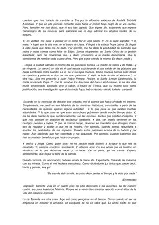 cuentan que has tratado de cambiar a Eva por la alfombra voladora de Abdalá Subdalá
Asimbalá. Y que en ella piensas remontar vuelo hacia el primer hoyo negro de la Vía Láctea.
Pero, también me han dicho, que ni eso has logrado. Que sigues ahí, esperando que regrese
Carlomagno de su travesía, para solicitarle que te deje admirar los objetos traídos de su
saqueo.
Y, en verdad, me puse a pensar en lo dicho por el viejo Sísifo. Y, no lo pude soportar. Y lo
maté. Y logré asir la alta mar, en el barco de Ulises. Y llegué a la sitiada Troya Latina. Sí, llegué
a esta patria que tanto me ha dado. Por ejemplo, me ha dado la posibilidad de entender que
todos y todas somos como hijos de Edipo. Somos vituperarías del Santo Oficio de la gestión
autoritaria; pero no reparamos que, a diario, poseemos a la madre democracia. Que le
cambiamos de nombre cada cuatro años. Pero que sigue siendo la misma. Es decir: ¡nada ¡
. Llegué a ciudad Calcuta el mismo día en que nació Teresa. La madre de todos y de todas…y
de ninguno. La conocí, un día en el cual estaba succionando el pus salido de las pústulas que
había sembrado Indira Gandhi. La vi. Le vi sus ojos mansos. Como mansos hemos sido; llenos
de oprobios y pidiendo a dios por los que gobiernan. Y viajé, al lado de ella, al Vaticano (…sí
otra vez). Ella me presentó a Juan Pablo Primero. Recién, el Santo Sínodo Cardenalicio, lo
había nombrado Papa. Y, con él, estaban los directivos del Banco Ambrosiano. A los dos días
murió envenenado. Después vine a saber, a través de Teresa, que su muerte tuvo como
justificación, una investigación que el frustrado Papa, había iniciado siendo todavía cardenal.
Estando en la intención de desatar ese entuerto, me di cuenta que había olvidado mi entorno.
Simplemente, me perdí en ese laberinto de las mentiras históricas, construidas a partir de las
necesidades de quienes ejercen alguna autoridad. Y lo que pasa es que existen muchas
autoridades. Y lo que pasa es que esas autoridades gobiernan desde mucho tiempo atrás. Y,
me he dado cuenta de que, tendencialmente, son las mismas. Yuntas que coartan el espíritu. Y
que nos colocan en posición de esclavitud constante. Y que, tan pronto devienen en los
castigos penales y civiles. Y que, al mismo tiempo, devienen en mandatos que atosigan. Como
ese de respetar y acatar lo que no es nuestro. Por ejemplo, cuando somos requeridos a
aceptar los postulados de los imperios. Cuando estos parlotean acerca de lo habido y por
haber. Aun sabiendo que han violentado y han saqueado. Por ejemplo, cuando sabemos que
han acumulado beneficios que no le son propios.
Y vuelve y juega. Como quien dice: no ha pasado nada distinto a aceptar lo que nos es
mandado. Y, siempre nosotros, aceptando. Y estamos aquí. En ese ahora que es taxativo en
términos de lo que debemos hacer y no hacer. De mi parte, ya me cansé. Espero,
simplemente, que llegue la hora de la partida.
Cuando terminé, mi alucinación; todavía estaba la Nana ahí. Expectante. Tratando de matarme
con su mirada. Como si me hubiese escuchado. Como diciéndome ¡La única que puede decir,
hacer y pensar, soy yo!
“De eso de vivir la vida, es como decir perder el tiempo y la vida, por nada.”
(El mestizo)
Napoleón Torrente vivía en el cuarto piso del sitio destinado a los ausentes. Lo del número
cuatro, era pura invención fatalista. Porque no le venía bien entrabar relación con el albur de la
vida del insomne dormido.
Lo de Torrente era otra cosa. Algo así como peregrinar en el tiempo. Como cuando el ser se
empecina en recorrer el universo, en búsqueda de no se sabe qué. Lo único cierto es que
 