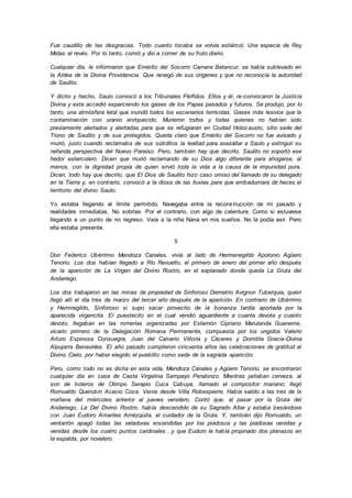Fue caudillo de las desgracias. Todo cuanto tocaba se volvía estiércol. Una especie de Rey
Midas al revés. Por lo tanto, comió y dio a comer de su fruto diario.
Cualquier día, le informaron que Emérito del Socorro Carnera Betancur, se había sublevado en
la Aldea de la Divina Providencia. Que renegó de sus orígenes y que no reconocía la autoridad
de Saulito.
Y dicho y hecho, Saulo convocó a los Tribunales Pérfidos. Ellos y él, re-convocaron la Justicia
Divina y esta accedió esparciendo los gases de los Papas pasados y futuros. Se produjo, por lo
tanto, una atmósfera letal que inundó todos los escenarios terrícolas. Gases más lesivos que la
contaminación con uranio enriquecido. Murieron todos y todas quienes no habían sido
previamente alertados y alertadas para que se refugiaran en Ciudad Holocausto, sitio sede del
Trono de Saulito y de sus protegidos. Queda claro que Emérito del Socorro no fue avisado y
murió, justo cuando reclamaba de sus súbditos la lealtad para avasallar a Saulo y extinguir su
nefanda perspectiva del Nuevo Paraíso. Pero, también hay que decirlo, Saulito no soportó ese
hedor estercolero. Dicen que murió reclamando de su Dios algo diferente para ahogarse, al
menos, con la dignidad propia de quien sirvió toda la vida a la causa de la impunidad pura.
Dicen, todo hay que decirlo, que El Dios de Saulito hizo caso omiso del llamado de su delegado
en la Tierra y, en contrario, convocó a la diosa de las lluvias para que embadurnara de heces el
territorio del divino Saulo.
Yo estaba llegando al límite permitido. Navegaba entre la reconstrucción de mi pasado y
realidades inmediatas. No sobrias. Por el contrario, con algo de calentura. Como si estuviese
llegando a un punto de no regreso. Veía a la niña Nana en mis sueños. No la podía asir. Pero
ella estaba presente.
5
Don Federico Ubérrimo Mendoza Canales, vivía al lado de Hermenegildo Apolonio Agüero
Tenorio. Los dos habían llegado a Río Revuelto, el primero de enero del primer año después
de la aparición de La Virgen del Divino Rostro, en el explanado donde queda La Gruta del
Andariego.
Los dos trabajaron en las minas de propiedad de Sinforoso Demetrio Avignon Tuberquia, quien
llegó allí el día tres de marzo del tercer año después de la aparición. En contrario de Ubérrimo
y Hermregildo, Sinforoso si supo sacar provecho de la bonanza tardía aportada por la
aparecida virgencita. El puestecito en el cual vendió aguardiente a cuanta devota y cuanto
devoto, llegaban en las romerías organizadas por Esternón Cipriano Marulanda Guaneme,
vicario primero de la Delegación Romana Permanente, compuesta por los ungidos Valerio
Arturo Espinosa Consuegra, Juan del Calvario Villoría y Cáceres y Domitila Gracia-Divina
Alpujarra Benavides. El año pasado cumplieron cincuenta años las celebraciones de gratitud al
Divino Cielo, por haber elegido el pueblito como sede de la sagrada aparición.
Pero, como todo no es dicha en esta vida, Mendoza Canales y Agüero Tenorio, se encontraron
cualquier día en casa de Casta Virgelina Sampayo Peralonzo. Mientras jartaban cerveza, al
son de boleros de Olimpo Serapio Cuca Cabuya, llamado el compositor mariano; llegó
Romualdo Querubín Acacio Coca. Venía desde Villa Robespierre. Había salido a las tres de la
mañana del miércoles anterior al jueves venidero. Contó que, al pasar por la Gruta del
Andariego, La Del Divino Rostro, había descendido de su Sagrado Altar y estaba besándose
con Juan Eudoro Amariles Amézquita, el cuidador de la Gruta. Y, también dijo Romualdo, un
ventarrón apagó todas las veladoras encendidas por los piadosos y las piadosas venidas y
venidas desde los cuatro puntos cardinales…y que Eudoro le había propinado dos planazos en
la espalda, por novelero.
 