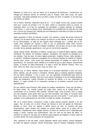 Napoleón se inició en el arte de hablar sin la existencia de interlocutor o interlocutora. Un
trasegar por territorios hechos de antemano para él. Porque, entre otras cosas, era sujeto
anunciado. Todo giraba alrededor de lo ya dicho y hecho. Es decir, el repetido, no era otra cosa
que historia ya sabida.
Por lo mismo, Gertrudis Valenciano decía de él: “…no le hagan mucho caso, porque el pobre
está loco”. Locura de principio a fin. Es decir: desde su nacimiento hasta su muerte. Un
inveterado oficio, en el que los naufragios son asimilados a simples actitudes de vendettas
entre dioses. Y, como es apenas obvio, relacionadas con la predilección de cada dios por cada
uno o una de los humanos (as). Resulta que esa enajenación surtía efecto en todos los ámbitos
asociados al entorno del titiritero.
Había aprendido el oficio de Sofonías Licuado, loco también y padre del abuelo materno de
Torrente. Eso de hacer hablar a los muñecos se tornó en un reto familiar. Ya antes, en el Siglo
de las Obscuridades, un nieto de San Agustín había anticipado que “…vendrán días en los
cuales otros hablarán por nosotros y dirán lo que no quisiéramos haber dicho nosotros
mismos”. Expresión esta surtida de múltiples colaterales. Uno de ellos, tal vez el más cercano
al cuadro de las verdades agustinianas, tuvo que ver con el hecho siguiente:
Siendo todavía infante, Benedicto el Orfebre, sucedió que la ciudad El Manto Sagrado, estaba
enardecida. Por doquier, los herederos virgíneos, vociferaban. Una rebelión sin parangón en la
era cristiana. Todo de revés. El pretor regente protomártir, Virgelina Primero, había decidido ir
al sacrificio. Estableció relaciones conyugales con la hermosa heredera de Valentín el Valiente.
Hombre poco común; como quiera que hubiera emprendido mil batallas en contra de los
pecaminosos. Es necesario hacer claridad en el sentido de que no ganó ninguna. Simplemente
porque, el pecado se había diseminado a lo largo y ancho del territorio mariano. Unos con
otros. Otros con otras. Unas con unas. Unas con otros…etc.
Cuentan que, el mismo Valentín, había estado en el escenario destinado a otros con otros.
Dicen, además, que allí conoció a Victoriano. Hombre ajeno a cualquier expresión terráquea.
De una lindura asfixiante. Y, por si acaso, con una capacidad incuantificable para hacer de
cada acción un placer ilimitado. Esto fue lo que cautivó al partícipe en las mil b atallas perdidas.
Dicen que enloqueció, cuando Victoriano se enamoró de Valeria, a su vez, enamorada de
Beatriz, la virgen recluida en el monasterio ubicado en el territorio conocido como Villa
Ejemplarizante.
De esa relación nació Emanuel. Niño dotado de poderes extraterrenos. Como ese de levitar y
de hacer levitar. Ya, cuando cumplió los cuatro años, estuvo en la ciudad Eterna. Allí
confrontando con el Tomasino Niño también. También mago, como Emanuel. Pero su magia
era más atrayente. Como querer decir que era más cautivante, más magia. El Tomasino hacia
llorar a las rosas y a los claveles. Vertían lágrimas que eran como perlas. Y, como perlas, eran
vendidas en las celebraciones de San Isidro, en todas las veredas circundantes.
Allí, en la ciudad Eterna, convocaron a todos y todas quienes quisieran desafiar a los dos
magos. Eso de todas era un decir. Porque las féminas no eran del agrado de Valenciano,
llamado el casto. Este era regente y definía acerca de todo, en ausencia del papa
Espermatozoo, quien, estaba casi siempre en ciudad Oleína, centro de la lujuria. Allí se
realizaban competencias entre colegas lascivos. El punto de comienzo era la capacidad para
otorgar y recibir. Cuentan que Espermatozoo, lidió con más de una diosa del delirio. Lo
vencieron en franca lid. No pudo con el décimo cuarto orgasmo de Angelina, la diosa cuatro de
la cuarta versión del cuarto quinquenio de competencias.
Pero, siguiendo el hilo del relato, cuando Napoleón debutó como titiritero, vinieron delegados
de todas las legiones marianas. Desde Pentecostés, hasta El Amparo. Delegados insomnes
 