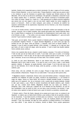 también. Dueños de la capacidad para no dormir durmiendo. Es decir, magia en fin de cuentas.
Estuvo Simeón Bautista…y eso es mucho decir. Porque Bautista si sabía que era poner a decir
a los muñecos lo que los humanos no querían decir. Cuentan que Simeón estuvo en Villa
Mercedes. Allí se inició en el arte de la ventriloquia. Allí aprendió a interpretar y transmitir lo que
los magos querían decir. Y, asimismo, cuentan que Simeón construyó el vocabulario propio.
Con cuatro mil letras. Desde la a, hasta la z. Todo pasando por la célebre posición lingüística
que asocia ene con ene cigarro y ene con ene barril, rápido ruedan los carros cargados de
azúcar al ferrocarril... Dicho un tanto coloquial, pero certero, al momento de redefinir los
espacios subliminales de las expresiones inequívocas de los fonemas y las rimas incorpóreas
de los poetas divinos.
Y se vino el mundo encima, cuando la hermana de Gertrudis confesó que esperaba un hijo de
Simeón. Inclusive, hizo el relato completo. Que cuando ella quedó sola, porque Gertrudis había
ido a ciudad Eterna a coadyuvar en la proclamación de Espermatozoo como santo varón, vino
el tal Simeón y le dijo: ...! Tan solita y con ese cuerpo, hermana Magdalena ¡Y…que se le echó
encima! Y que le abrió el cinturón virgíneo y que…
Todo pasó, así de rápido. Como cuando Valentín el Valiente preñó a su hija y luego la entregó
al protomártir Virgelina Primero. Y, seguía diciendo Magdalena, yo sentí como que algo me
entraba por ahí, por abajo, entre las piernas…y, después, sentí como un líquido caliente…Y,
después, vi que el señor se quedó dormido, como cansado…Y, después yo, le cogí eso duro
que tenía y lo volví a meter ahí abajo, entre las piernas…Y volví a sentir ese líquido caliente.
Como ochenta veces conté yo.
Como a los cuarenta días de eso, empecé a sentir mareos y nauseas. Y le conté a mi hermana.
Y ella me dijo que tal vez había sido un sueño. Y yo le dije: cómo que un sueño, si mi barriga
se está hinchando. Y ella me dijo, tal vez algo te está cayendo pesado en las comidas. Y, yo le
dije: sí hermana, tal vez es el chorizo que me hace daño. No lo volveré a probar.
Lo cierto es que nació Nacianceno. Nació lo que llaman bobo. Es decir, como perdido.
Babeando todo el día y toda la noche. Y se saca el coso y se lo toca; y grita…y ese líquido
aparece, caliente. Y, después, se queda dormido, como el papá. Y yo le cojo eso duro y, sin
que me vea Gertrudis, me lo meto ahí abajo, entre las piernas…y siento, otra vez ese líquido
caliente y gris.
Ahora estoy, otra vez, preñada. Es como un juego. Porque lo hago todos los días; cuando
estoy bañando a Nacianceno. Porque él no se sabe bañar. Y eso que ya tiene quince años.
Y Magdalena empezó a deambular. Estuvo como socia del titiritero primero. Y después estuvo
vendiendo las imágenes de todos los papas, incluida la de Espermatozoo. Y, con Simeón el
mago de magos, estuvo en Tierra Santa. Allí conoció a Abdalá Subdalá Condal, un hermoso
árabe que se le apareció. Así, de un momento a otro, cuando ella se estaba bañando. Abdalá
le dijo: ¡qué cuerpo y…que…Probó la versión musulmana del líquido caliente y gris. Cuenta
que, por eso, cuando nació Adelita, Magdalena decidió irse con todos sus retoños, a
peregrinar. Aquí y allá…hasta que, cualquier día, en el desierto de San Bonifacio, vio una luz
que centelleaba y que se centró en ella y en sus doce y que la envolvió y los envolvió. Y que,
sin saber cómo, apareció al lado de Santa Lucía, quien la nombró su asistente, contando ojos.
Y Simeón volvió a Tierra No Santa, después de su paseo por la que si era. Le contaron lo de
Napoleón. Le dijeron que se había hecho titiritero y que estaba al lado de los grandes señores,
en las bananeras. Y que había escrito un libreto para sus muñecos. Y que ese libreto hablaba
de lo que pasó, por allá en calendas ignoradas. Y que, los muñecos decían que hubo una
asonada. Y que, esa asonada, era algo así como parecido a la Babel histórica y a la Sodoma
que hace delirar. Y que, decían los muñecos, tembló la Madre Tierra; porque aparecieron
 