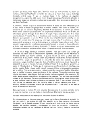 Luciferes por todas partes. Rojos todos. Hablando cosas que nadie entendía. Y, decían los
muñecos, el General Pacificador, en nombre del orden, de la Virgen María y de su Santo Hijo
Inmolado, ordenó fuego. Y que se murieron todos. Y los muñecos de Napoleón
desaparecieron. Alguien los robó. Mucho tiempo después se supo que habían sido torturados e
incinerados, porque no quisieron retractarse de lo que habían dicho acerca de los Luciferes y
del divino Pacificador.
Y, entonces, Simeón, se puso a recomponer la historia. Y, dicen, que llamó a Napoleón y que
le dijo: vamos a realizar una gira por todo el universo cristiano. Y les vamos a enseñar y re-
enseñar lo que son las voces del perdón y del olvido de las vejaciones, Y, cuentan, que primero
fueron a Villa Eutanasia y que estuvieron con los prístinos mandatarios. Y que, uno de ellos, se
ofreció para aprendiz de mago. Y que, Simeón, lo cooptó. Y que, ese prístino, hizo de la magia
un arte absoluto. Y creativo. Ya no se trataba de sacar conejos y pañuelos del sombrero. Ya no
bastones que aparecían en un tris. Ahora era otra cosa: el parloteo con la verdad y con los
hechos. Un embrujo único: Yo fui, yo soy; estoy aquí, pero no estoy. Y si estuviera, no estaría;
porque donde yo estoy no estoy y donde estoy yo no está nadie. Luego estar es nadie y hacer
es estar. Luego nadie hizo y nadie está; porque así, si se está no se está en donde debo estar
y donde, cada quien está, sin saber dónde está. Y, después yo no seré porque estuve; pero
como estar no es estar; nunca se sabe si estuve o no estuve en donde dicen que estuve.
. Y, el nuevo mago, construyó escenarios disímiles. Viajó por lugares que, aunque ya
conocidos, no habían sido lo suficientemente explotados. Por ejemplo: en Villa Aburrá de la
Trinidad, sembró sus mejores semillas. Y, pueblo imbécil, se recreó y ufanó con las
realizaciones de su prístino. Primero fueron los gendarmes colectivizados. Izando la bandera
del exterminio. Luego, la gendarmería in crescendo. Es decir, con asesorías de pares
extranjeros. Luego el sortilegio mayor. Es decir, el emblema de la mano alzada. Apuntando y
disparando a lo que se moviera. Y, luego, el adalid del tesoro de la paz. Bizarro, gendarme…y
santo. Y Villa Aburrá de la Trinidad, que lo vio crecer, se hizo Tierra Santa. Se hizo hoguera y
se hizo cadalso. Todos y todas, pueblo imbécil, coreando el himno en do de pecho, auspiciado
por el prístino. Y los y las que murieron y siguen muriendo, mueren en el cadalso del prístino;
pero en realidad no mueren porque son invento de los Luciferes. Porque ellos mismos y ellas
mismas se mataron; para después decir que los y las mataron. Acusando a los protectores del
orden. Vuelve y juega lo perdulario y el malabar con las palabras. Pero, qué pena, se embolató
otra vez el hilo del cuento. Decíamos que Napoleón se hizo titiritero y que, siendo titiritero, puso
a unos muñecos a decir lo que los humanos no queremos decir. Y que, por esto mismo de
decir lo que no queremos decir; los muñecos dicen lo que no queremos que digan. ¡Y,
entonces, diciendo lo que dicen, dicen lo que no queremos decir…! que vaina!, se nos pegó la
magia de las palabras del prístino.
Estuve pensando en matarla. Me tenía saturado. Con esa carga de vivencias, contadas como
si nada más importara en la vida. Hubo un silencio forzado. Ella, levantó los ojos, y siguió.
Ya había transcurrido un año desde que la niña vendió su alma al demonio.
En todo ese tiempo no hizo otra cosa que ir y venir por los Cerros Orientales de la ciudad. Un
día, por cierto 31 de octubre de 2009, hizo estación en un lugar cercano a la Avenida
Circunvalar, con la Avenida Jiménez. El reloj marcaba las 8 de la noche. Se detuvo en una
esquina. Allí estaban cantando y conversando un grupo de muchachos y muchachas.
Inventaban variantes de las canciones de Michael Jackson. Todos y todas en una euforia
absoluta.
 