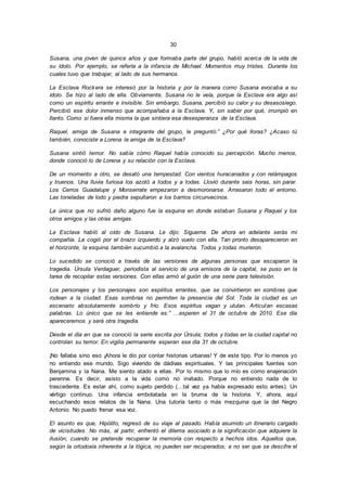 30
Susana, una joven de quince años y que formaba parte del grupo, habló acerca de la vida de
su ídolo. Por ejemplo, se refería a la infancia de Michael. Momentos muy tristes. Durante los
cuales tuvo que trabajar, al lado de sus hermanos.
La Esclava Rockera se interesó por la historia y por la manera como Susana evocaba a su
ídolo. Se hizo al lado de ella. Obviamente, Susana no le veía, porque la Esclava era algo así
como un espíritu errante e invisible. Sin embargo, Susana, percibió su calor y su desasosiego.
Percibió ese dolor inmenso que acompañaba a la Esclava. Y, sin saber por qué, irrumpió en
llanto. Como si fuera ella misma la que sintiera esa desesperanza de la Esclava.
Raquel, amiga de Susana e integrante del grupo, le preguntó:” ¿Por qué lloras? ¿Acaso tú
también, conociste a Lorena la amiga de la Esclava?
Susana sintió temor. No sabía cómo Raquel había conocido su percepción. Mucho menos,
donde conoció lo de Lorena y su relación con la Esclava.
De un momento a otro, se desató una tempestad. Con vientos huracanados y con relámpagos
y truenos. Una lluvia furiosa los azotó a todos y a todas. Llovió durante seis horas, sin parar.
Los Cerros Guadalupe y Monserrate empezaron a desmoronarse. Arrasaron todo el entorno.
Las toneladas de lodo y piedra sepultaron a los barrios circunvecinos.
La única que no sufrió daño alguno fue la esquina en donde estaban Susana y Raquel y los
otros amigos y las otras amigas.
La Esclava habló al oído de Susana. Le dijo: Sígueme. De ahora en adelante serás mi
compañía. La cogió por el brazo izquierdo y alzó vuelo con ella. Tan pronto desaparecieron en
el horizonte, la esquina también sucumbió a la avalancha. Todos y todas murieron.
Lo sucedido se conoció a través de las versiones de algunas personas que escaparon la
tragedia. Úrsula Verdaguer, periodista al servicio de una emisora de la capital, se puso en la
tarea de recopilar estas versiones. Con ellas armó el guión de una serie para televisión.
Los personajes y los personajes son espíritus errantes, que se convirtieron en sombras que
rodean a la ciudad. Esas sombras no permiten la presencia del Sol. Toda la ciudad es un
escenario absolutamente sombrío y frío. Esos espíritus vagan y ululan. Articulan escasas
palabras. Lo único que se les entiende es:” …esperen el 31 de octubre de 2010. Ese día
apareceremos y será otra tragedia.
Desde el día en que se conoció la serie escrita por Úrsula; todos y todas en la ciudad capital no
controlan su temor. En vigilia permanente esperan ese día 31 de octubre.
¡No fallaba sino eso ¡Ahora le dio por contar historias urbanas! Y de este tipo. Por lo menos yo
no entiendo ese mundo. Sigo viviendo de dádivas espirituales. Y las principales fuentes son
Benjamina y la Nana. Me siento atado a ellas. Por lo mismo que lo mío es como enajenación
perenne. Es decir, asisto a la vida como no invitado. Porque no entiendo nada de lo
trascedente. Es estar ahí, como sujeto perdido (…tal vez ya había expresado esto antes). Un
vértigo continuo. Una infancia embolatada en la bruma de la historia. Y, ahora, aquí
escuchando esos relatos de la Nana. Una tutoría tanto o más mezquina que la del Negro
Antonio. No puedo frenar esa voz.
El asunto es que, Hipólito, regresó de su viaje al pasado. Había asumido un itinerario cargado
de vicisitudes. No más, al partir, enfrentó el dilema asociado a la significación que adquiere la
ilusión; cuando se pretende recuperar la memoria con respecto a hechos idos. Aquellos que,
según la ortodoxia inherente a la lógica, no pueden ser recuperados; a no ser que se descifre el
 