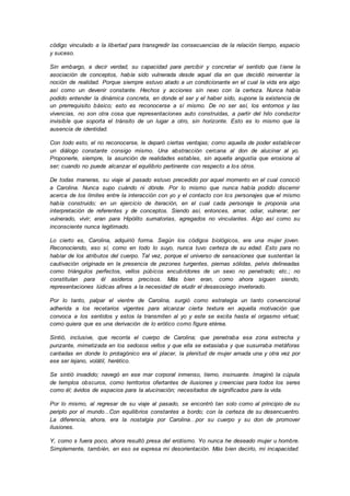 código vinculado a la libertad para transgredir las consecuencias de la relación tiempo, espacio
y suceso.
Sin embargo, a decir verdad, su capacidad para percibir y concretar el sentido que tiene la
asociación de conceptos, había sido vulnerada desde aquel día en que decidió reinventar la
noción de realidad. Porque siempre estuvo atado a un condicionante en el cual la vida era algo
así como un devenir constante. Hechos y acciones sin nexo con la certeza. Nunca había
podido entender la dinámica concreta, en donde el ser y el haber sido, supone la existencia de
un prerrequisito básico; esto es reconocerse a sí mismo. De no ser así, los entornos y las
vivencias, no son otra cosa que representaciones auto construidas, a partir del hilo conductor
invisible que soporta el tránsito de un lugar a otro, sin horizonte. Esto es lo mismo que la
ausencia de identidad.
Con todo esto, el no reconocerse, le deparó ciertas ventajas; como aquella de poder establecer
un diálogo constante consigo mismo. Una abstracción cercana al don de alucinar al yo.
Proponerle, siempre, la asunción de realidades estables, sin aquella angustia que erosiona al
ser; cuando no puede alcanzar el equilibrio pertinente con respecto a los otros.
De todas maneras, su viaje al pasado estuvo precedido por aquel momento en el cual conoció
a Carolina. Nunca supo cuándo ni dónde. Por lo mismo que nunca había podido discernir
acerca de los límites entre la interacción con yo y el contacto con los personajes que el mismo
había construido; en un ejercicio de iteración, en el cual cada personaje le proponía una
interpretación de referentes y de conceptos. Siendo así, entonces, amar, odiar, vulnerar, ser
vulnerado, vivir; eran para Hipólito sumatorias, agregados no vinculantes. Algo así como su
inconsciente nunca legitimado.
Lo cierto es, Carolina, adquirió forma. Según los códigos biológicos, era una mujer joven.
Reconociendo, eso sí, como en todo lo suyo, nunca tuvo certeza de su edad. Esto para no
hablar de los atributos del cuerpo. Tal vez, porque el universo de sensaciones que sustentan la
cautivación originada en la presencia de pezones turgentes, piernas sólidas, pelvis delineadas
como triángulos perfectos, vellos púbicos encubridores de un sexo no penetrado; etc.; no
constituían para él asideros precisos. Más bien eran, como ahora siguen siendo,
representaciones lúdicas afines a la necesidad de eludir el desasosiego inveterado.
Por lo tanto, palpar el vientre de Carolina, surgió como estrategia un tanto convencional
adherida a los recetarios vigentes para alcanzar cierta textura en aquella motivación que
convoca a los sentidos y estos la transmiten al yo y este se excita hasta el orgasmo virtual;
como quiera que es una derivación de lo erótico como figura etérea.
Sintió, inclusive, que recorría el cuerpo de Carolina; que penetraba esa zona estrecha y
punzante, mimetizada en los sedosos vellos y que ella se extasiaba y que susurraba metáforas
cantadas en donde lo protagónico era el placer, la plenitud de mujer amada una y otra vez por
ese ser lejano, volátil, herético.
Se sintió invadido; navegó en ese mar corporal inmenso, tierno, insinuante. Imaginó la cúpula
de templos obscuros, como territorios ofertantes de ilusiones y creencias para todos los seres
como él; ávidos de espacios para la alucinación; necesitados de significados para la vida.
Por lo mismo, al regresar de su viaje al pasado, se encontró tan solo como al principio de su
periplo por el mundo...Con equilibrios constantes a bordo; con la certeza de su desencuentro.
La diferencia, ahora, era la nostalgia por Carolina…por su cuerpo y su don de promover
ilusiones.
Y, como s fuera poco, ahora resultó presa del erotismo. Yo nunca he deseado mujer u hombre.
Simplemente, también, en eso se expresa mi desorientación. Más bien decirlo, mi incapacidad.
 