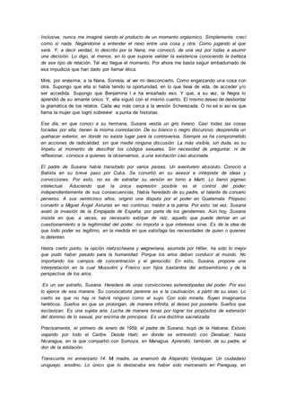 Inclusive, nunca me imaginé siendo el producto de un momento orgásmico. Simplemente, crecí
como si nada. Negándome a entender el nexo entre una cosa y otra. Como jugando al que
será. Y, a decir verdad, lo descrito por la Nana, me convocó, de una vez por todas a asumir
una decisión. Lo digo, al menos, en lo que supone validar la existencia conociendo la belleza
de ese tipo de relación. Tal vez llegue el momento. Por ahora me basta seguir embadurnado de
esa impudicia que han dado por llamar ética.
Miré, por enésima, a la Nana. Sonreía, al ver mi desconcierto. Como engarzando una cosa con
otra. Supongo que ella si había tenido la oportunidad, en lo que lleva de vida, de acceder y/o
ser accedida. Supongo que Benjamina l e ha enseñado eso. Y que, a su vez, la Negra lo
aprendió de su amante único. Y, ella siguió con el mismo cuento. El mismo deseo de desbordar
la gramática de los relatos. Cada vez más cerca a la versión Scherezada. O no sé si así es que
llama la mujer que logró sobrevivir a punta de historias.
Ese día, en que conocí a su hermana, Susana vestía un gris liviano. Casi todas las cosas
tocadas por ella, tienen la misma connotación. De su blanco o negro discursivo, desprendía un
quehacer exterior, en donde no existe lugar para la controversia. Siempre se ha comprometido
en acciones de radicalidad, sin que medie ninguna discusión. La más visible, sin duda, es su
ímpetu al momento de descifrar los códigos sexuales. Sin necesidad de preguntar, ni de
reflexionar, convoca a quienes la observamos, a una excitación casi alucinada.
El padre de Susana había transitado por varios países. Un aventurero absoluto. Conoció a
Batista en su breve paso por Cuba. Se convirtió en su asesor e intérprete de ideas y
convicciones. Por esto, no es de extrañar su versión en torno a Martí. Lo llamó pigmeo
intelectual. Aduciendo que la única expresión posible es el control del poder;
independientemente de sus consecuencias. Había heredado de su padre, el talante de corsario
perverso. A sus veinticinco años, originó una disputa por el poder en Guatemala. Propuso
convertir a Miguel Ángel Asturias en reo continuo, traidor a la patria. Por esto, tal vez, Susana
avaló la invasión de la Empajada de España, por parte de los gendarmes. Aún hoy, Susana
insiste en que, a veces, es necesario extirpar de raíz, aquello que puede derivar en un
cuestionamiento a la legitimidad del poder, no importa a que intereses sirve. Es de la idea de
que todo poder es legítimo, en la medida en que satisfaga las necesidades de quien o quienes
lo detenten.
Hasta cierto punto, la opción nietzscheana y wagneriana, asumida por Hitler, ha sido lo mejor
que pudo haber pasado para la humanidad. Porque los arios deben conducir al mundo. No
importando los campos de concentración y el genocidio. En esto, Susana, propone una
interpretación en la cual Mussolini y Franco son hijos bastardos del antisemitismo y de la
perspectiva de los arios.
Es un ser extraño, Susana. Heredera de unas convicciones estereotipadas del poder. Por eso
lo ejerce de esa manera. Su convocatoria perenne es a la cautivación, a partir de su sexo. Lo
cierto es que no hay ni habrá ninguno como el suyo. Con solo mirarla, fluyen imaginarios
heréticos. Sueños en que se prolongan, de manera infinita, el deseo por poseerla. Sueños que
esclavizan. Es una sujeta aria. Lucha de manera tenaz por lograr los propósitos de extensión
del dominio de lo sexual, por encima de principios. Es una doctrina sacralizada.
Precisamente, el primero de enero de 1959, el padre de Susana, huyó de la Habana. Estuvo
viajando por todo el Caribe. Desde Haití, en donde se entrevistó con Devaluar, hasta
Nicaragua, en la que compartió con Somoza, en Managua. Aprendió, también, de su padre, el
don de la adulación.
Transcurría mi aniversario 14. Mi madre, se enamoró de Alejandro Verdaguer. Un ciudadano
uruguayo, anodino. Lo único que lo destacaba era haber sido mercenario en Paraguay, en
 