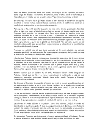 época de Alfredo Stroessner. Entre otras cosas, se distinguió por su capacidad de servicio
como auriga del dictador. Al momento de conocerlo, tenía 42 años. Desde el comienzo yo le
hice saber, con mi mirada, que era un varón celoso. Y que mi madre era mía y no de él.
Sin embargo, se cuenta de él, que había estado 40 años tratando de establecer, con alguna
exactitud, el número real de puntos brillantes a espacio abierto. El problema no residía en la
condición de abajo o arriba, en eso de mirarlos para contar.
Aún hoy, no se ha podido descifrar su pasión por este oficio. En una aproximación, hace tres
años, le hizo a su madre el siguiente comentario: en uno de mis sueños, cuatro años atrás,
Prometeo habló conmigo. Un mensaje claro. Tanto como dibujar en palabras unos ojos
inmensos instalados en la cara oculta de la luna. La posibilidad de contemplar la belleza
azabache de los mismos, tiene como prerrequisito el recorrido por ese inmenso vacío azul, que
es tal, en razón a la refracción de luz solar en la línea de protección adyacente a la Tierra. Su
color negro, emerge a partir de la pérdida de luminosidad. Algo así como quiera que es
condición indispensable para que confluyan estos momentos la validación de la posibilidad de
identificar el brillo desde Uruguay.
Prometeo me advirtió, eso sí, que debía descontar de la suma adquirida, los planetas
atrapados por el Sol, con su imantación. De todas maneras, el resultado final no podía ser igual
al obtenido en una operación divisoria de 0 sobre 0.
Cuentan que, Federica Maidana, novia perenne de Alejandro, ese mismo día de marzo en que
Prometeo hizo la revelación; adjuntó una observación, así: la única posibilidad de descanso, en
el interregno de la tarea impuesta, tiene relación con los noventa minutos en que Peñarol y
Nacional, diriman superioridad y que coincidan con el primer eclipse entre 2025 y 2034,
sumados a los que Talleres de Córdoba ( en la vecina Argentina), asuma con el Nantes
francés, al día siguiente de esta interacción Sol y Luna.
También cuentan que, en octubre 31, en 2035, Francesca Gavilán, madre paraguaya de
Federica, insinuó que su hija y su yerno escamotearon la celebración, a raíz de sus
expresiones visionarias enfermizas. Mirando hacia arriba (desde Paraguay y Uruguay),
contando puntos luminosos.
Se dice que, el Prometeo de Alejandro, el mismo que reveló el secreto aprendido de Zeus, en
su encadenamiento infinito y en su dolor visceral, originado en el asedio continuo del ave
enviada por el Padre, transfirió al pueblo paraguayo, parte de su castigo. Y que, por esto, se
justificaba la vigencia de los generales, liderados por Stroessner
Un día, en septiembre, tuve que atender un requisitorio del colegio. Un viaje de reconocimiento
de los coleópteros, concretamente, de su reproducción en libertad, en la Macarena. Alejandro
Verdaguer, ofreció a mi madre la posibilidad de viajar a Montevideo. Ante las dudas de ella, en
términos de que yo quedaba en situación de soledad; él le planteó ¡o soy yo; o es él. ¡
Obviamente mi madre accedió a su petición. Entre otras razones, porque mi madre me
consideraba un sujeto amargado. Al cual lo persigue la sombra de Santiago, como fantasma
violador. Ya, desde mi encuentro con ella, antes de nacer, me consideraba un advenedizo.
Como suplicante. Como individuo que reclama para sí, el trofeo vinculado a palpar su orgasmo.
El cual, a decir verdad, no ha tenido, de manera plena, en abundancia.
En Montevideo, Rosa (ese es el nombre de mi madre), estuvo escoltando a Verdaguer. Ese es
el nombre de su oficio. Algo así como llamarla amante vergonzante. Así, estuvo tres años.
 
