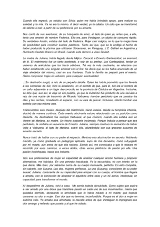 Cuando ella regresó, yo estaba con Silvia; quien me había brindado apoyo, para matizar su
soledad y la mía. Ya no era lo mismo. A decir verdad, yo la odiaba. Un odio que se transformó
de latente a real; a partir de su preferencia por su amante.
Nos contó de sus aventuras; de su búsqueda de amor, al lado de quien ya, antes que, a ella,
tenía una amante de nombre Federica. Ella era, para Verdaguer, un objeto de consumo rápido.
Su verdadera ilusión, estaba del lado de Federica. Mujer casi mágica, en lo que la magia tiene
de posibilidad para construir sueños patéticos. Tanto así que, que se le endilga el hecho de
haber producido la pócima que utilizaron Stroessner, en Paraguay, J.C. Galtieri en Argentina y
Humberto Castelo Branco en Brasil, cuando este derrocó a Joao Goulart.
La madre de Juliana, había llegado desde Méjico. Conoció a Ernesto Gardeazábal, se enamoró
de él. El matrimonio fue un tanto acelerado, a raíz de su preñez. Los Gardeazábal, tenían un
universo de anécdotas que los hacía célebres. Tal vez la más cautivante, se relaciona con
haber establecido una singular amistad con el Sol. Se decía que se les había anunciado de un
viaje alrededor del mismo, casi en sus fronteras. Toda la familia se preparó para el evento.
Hasta compraron trajes en asbesto, para cualquier eventualidad.
…Su desilusión surgió, a raíz de un pequeño detalle. Quien les había prometido que los llevaría
a las cercanías de Sol, hizo la aclaración, en el sentido de que, para él, Sol era el nombre de
un caño adyacente a un lugar desconocido en la provincia de Córdoba en Argentina. Inclusive,
se dice que, aun así, el viaje no era posible, ya que la invitación fue producto de una secuela a
raíz de una noche de insomnio de Ricardo Valbuena; hombre perdulario que se pasaba los
días y las noches, horadando el espacio, con su vara de pescar. Inclusive, intento tumbar una
estrella con esa misma vara.
Transcurridos seis meses, después del matrimonio, nació Juliana. Desde su temprana infancia,
alucinó de manera continua. Cada evento alucinante estuvo relacionado con su posición como
oferente. Su destinatario fue siempre Valbuena; al que conoció, cuando ella estaba aún en
vientre de Mariana, su madre. Un hecho bastante incómodo. Porque inducía a pensar que ese
perdulario, la visitaba en ausencia de Ernesto. Juliana, siempre mantuvo la sensación de haber
visto a Valbuena, al lado de Mariana, sobre ella, aturdiéndola con sus groseros susurros de
amante saciado.
Nunca trató de hablar con su padre al respecto. Mantuvo esa alucinación en secreto. Habiendo
crecido, ya como graduada en pedagogía aplicada, supo de mis desvaríos, como subyugado
por mi madre, aún antes de que ella naciera. Siendo así, me convocaba a que le relatara mí
recorrido por esos caminos, a veces áridos, otras veces pletóricos de pasión por ella. Una
pasión inconfesada, hasta ese instante.
Con sus pretensiones de mujer en capacidad de analizar cualquier acción humana y proponer
alternativas; me hablaba. En una perorata inacabada. Yo la escuchaba, no con interés en lo
que decía. Más bien, por saberme cerca de su cuerpo insinuante, perfecto. En esto competía,
sin saberlo, con Susana. Las dos, mujeres perfectas. La una (Susana), consciente de su poder
sexual; Juliana, consciente de su capacidad para arropar con su cuerpo, al hombre que llegara
a amarla, con la convicción de alcanzar el equilibrio entre sexo y un rol activo, intelectual, en
capacidad para transformar el mundo.
Al despedirme de Juliana, volví a casa. Me sentía todavía obnubilado. Como sujeto que aspira
a ser amado por una diosa que transfiere pasión en cada uno de sus movimientos…hasta que
quedaba dormido, abrazando la almohada que le había robado a mi madre; que todavía
conserva su olor a mujer. Ese olor que no termina, inconfundible. Porque es el olor a mujer en
sublime celo. Yo amaba esa almohada, la rescaté antes de que Verdaguer le impregnara ese
olor amargo y nefando que poseía y al que he odiado.
 