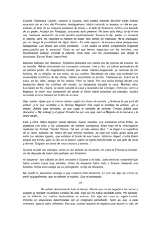 Cuando Francesca Gavilán, conoció a Susana, esta estaba tratando descifrar cierta lectura
asociada con el caso del Prometeo Verdagueriano. Había conocido la leyenda, un día en que,
estando al lado de su máquina podadora de etnias y al lado de Sinisterra, recibió una llamada
de su padre. Andaba por Paraguay, buscando asilo perenne. No tanto asilo físico, lo de él era
una constante sensación de estar perdido espiritualmente. Susana le dijo, padre, no recuerdo
el camino, pero me ingeniaré la manera de llegar. Nos vemos en Asunción. No te preocupes
por mí, tengo la posibilidad de algún dinero. En este negocio, la empresa tiene perspectivas
halagadoras. Las etnias son como corolarios a los cuales se arriba, simplemente fingiendo
preocupación por lo ancestral. Tanto es así que hemos negociado con los norteños, una
transferencia cultural, incluida la patente. Ante todo, con las posibilidades que otorga el
Amazonas. Desde Brasil, hasta Perú.
Mientras hablaba con Atanasio, Sinisterra deslizaba sus manos por las piernas de Susana. Ya
no resistía. Habían encontrado los conceptos comunes. Una y otro, se sabían poseedores de
un extraño poder. Un magnetismo viciado que atraía. Habían progresado, ya conocían de los
huitotos; de su religión, de sus mitos, de sus sueños. Desatando las cajas que contenían los
acumulados históricos de las etnias, habían encontrado un escrito: “Hablando así, buscó en la
casa, en las ollas, debajo de los tiestos. Pero no había. Por esa razón Uikiegi desató una
tempestad desde los confines del mundo. La tempestad sacudía la casa. Mientras ellos
buscaban en los zarzos, el viento sacudía la casa y levantaba las crisnejas. Entonces vieron a
Magieza; la vieron muy claramente allí donde el viento había levantado las crisnejas, estaba
acostada en una hamaca en lo alto de la casa.
Oye, madre, dijiste que tú misma habías cogido los frutos de achiote. ¿Quién es la que está allí
arriba? ¿Por qué ocultaste a la famosa Magieza? Ella cogió el ramillete de achiote. ¡Ve a
traerla! ¡Bájala para devorarla, ya que cogió el ramillete de achiote! Timada ¡bájala para
devorarla! – Dijo Uikiegi y el jaguar Timada fue por una viga, sacó a Magieza de la hamaca y la
lanzó abajo...”
Este y otros textos llegaron desde Manaos, fueron robados. Los exhibieron como trofeo, se
quedaron con ellos y los subastaron de manera subrepticia. Eran fruto de la investigación
realizada por Konrad Theodor Preuss. Tal vez, el más valioso dice: “...al llegar a la superficie
de la tierra, saliendo del hueco del que vinimos nosotros, se topó con Gaimi quien venía por
entre los árboles iguyina, que estaban al borde de ese hueco. Jidiroma disparó contra Gaimi
porque era bonito, pero no dio en el blanco. Gaimi se había transformado en una gota de rocío
y dormía. Colgaba en forma de mico churuco y dormía...”
Susana acordó con Atanasio, verse en las afueras de Asunción, en casa de Francesca Gavilán,
un día después de haber sido preñada por Sinisterra.
Al despertar, ese sábado de abril, encontré a Susana a mi lado…solo entonces comprendí que
había soñado cosas muy extrañas. Antes de despertar había visto a Susana ondeando una
bandera teñida en la sangre de su primogénito, el hijo de Sinisterra.
Me quedó la sensación amarga a que conduce toda dicotomía. Lo mío era algo así como un
perfil esquizofrénico, que se adhiere al espíritu. Que te acompaña
31
He estado deambulando todo el tiempo. Desde que me he negado a reconocer y
aceptar la realidad; no percibo señales de vida. Algo así me había sucedido antes. Por ejemplo,
en mi infancia, los sueños desbordaban mi entorno. Era algo así como un sujeto inmóvil.
Inmerso en situaciones determinadas por un imaginario perturbado. Tanto así que, a cada
momento, ejercía como referente. Ese que, cuando requería de espacio para asumir la vida; de
 