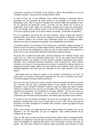 motivaciones ancladas en la felicidad, no tan distante o efímera. Me zambullía en un mar de
nostalgias absolutas. Creo que estuvo conmigo desde el vientre.
Lo cierto es que, hoy, no veo diferencia. Esos sueños amarrados a escenarios difusos,
permeados por una sensación de contra ternura; se han reiterado en el tiempo. Es un
desasosiego innato. Sigo sin percibir la realidad como momento válido para desplegar mi vida.
Es una saturación de expresiones inocuas. Al menos eso creo. Porque vivir la vida no es
simplemente asumir como sujeto con movimiento. Supongo que es algo más trascendente.
Como, por ejemplo, amar y sentirse amado. Lo mío es una postura ecléctica. Es un ejercicio,
en el cual se asfixia la lucidez. En el cual no existen ni recuerdos, ni horizontes de esperanza.
En mí, la esperanza, está hecha de una lucha constante. Contra la lógica que soporta al
quehacer diario. Es un abismo. Una sima sin refugios ni momentáneos, ni duraderos. Es decir,
una existencia estática. Sin la ilusión como fundamento primero de la imaginación válida,
oferente de acciones no saturadas de angustias. Ni de desequilibrios tan continuos.
La realidad, entonces, me conmueve. De tal manera que, a cada paso, navego sin brújula. En
donde la rosa de los vientos no señala ninguna opción, distinta a iniciativas recortadas. Como
esas en las que me veo restringiendo tu cuerpo y tu vida, al mínimo posible. Como aspirando a
andar sin ti. A sentir una innovación diferente al ejercicio de sujeto sin ilusiones
No sé por qué, al regresar de cada sueño, percibo la reiteración de mi infancia. Porque, cada
sueño, era y es, ahora, una continuidad áspera, árida. Tal vez sea, porque nunca he tenido
verdaderas certezas. Con respecto a la vida. Incluida tú; desde el momento en que te conocí;
ejerciendo como imantación discontinua, dicotómica. Como bifurcación fría. Como caminos
recorridos y por recorrer. Tal vez sea porque no he tenido la sensación de libertad, distinta a la
libertad de la cometa, dirigida, atada a tus manos. Muchas veces invisibles. Otras veces con la
visibilidad agrietada; más hostil que esos recuerdos, en los cuales aparezco como sujeto
atávico.
…Será porque nunca he sentido tu cuerpo y tú ser completo, convocándome a ser feliz, sin
restricciones; sin sentirme consecuencia esquizofrénica. Sin tocar la irrealidad como lastre.
Todo esto le expresé a Susana, mientras ella dormía.
Ese mismo día asumí el reto de no volver a alucinar. Porque me estaba convirtiendo en esclavo
de mi pasado. Salí del cuarto, necesitaba respirar un aire diferente. Sin las convulsiones
inherentes a esos momentos enfermizos. Estuve en todos los lugares que había conocido.
Tratando de modificar el futuro que hoy me acompaña. Como si quisiera mover al menos unos
elementos que permitieran una continuidad en el tiempo, diferente. Sin ese acoso hacia mi
madre, sin Santiago, sin Verdaguer, sin los exorcismos de Juliana, sin las erosiones
sistemáticas que me sitúan al borde del abismo. Ese abismo parecido al hueco de los huitotos.
Al terminar el día, me encontré con Daniel. No sé por qué me alegró verlo; a pesar de mis
profundas contradicciones con él. Con su manera de ver y vivir la vida. Tal vez fue porque, al
encontrarlo, me había sumergido en la soledad. Verlo, entonces, suponía que alguien más que
yo existía en el mundo.
Daniel, como siempre, me indagó acerca de todo. Como tratando de localizar mi yo, en las
preguntas y en mis respuestas. Un tipo de indagación, como variante perversa de las
indagaciones de Juliana.
Silvia, me dijo, está en el país del invierno. Acostumbraba, Daniel, utilizar un lenguaje figurado,
achatado, sin imaginación. Eso del país del invierno, traducía la casa de mi madre, con los
rastros de Verdaguer. Un significado del invierno, en el cual emergía, en silencio, de nuevo, mi
pasado. Ese que estuve tratando de modificar, desde el principio, para ubicarme en este
 