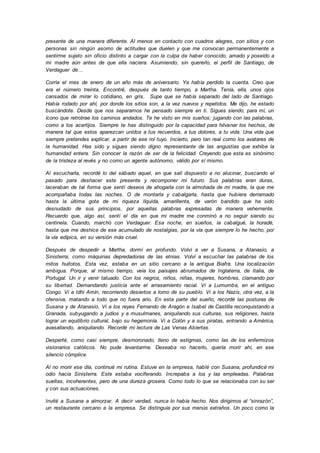 presente de una manera diferente. Al menos en contacto con cuadros alegres, con sitios y con
personas sin ningún asomo de actitudes que duelen y que me convocan permanentemente a
sentirme sujeto sin oficio distinto a cargar con la culpa de haber conocido, amado y poseído a
mi madre aún antes de que ella naciera. Asumiendo, sin quererlo, el perfil de Santiago, de
Verdaguer de…
Corría el mes de enero de un año más de aniversario. Ya había perdido la cuenta. Creo que
era el número treinta. Encontré, después de tanto tiempo, a Martha. Tenía, ella, unos ojos
cansados de mirar lo cotidiano, en gris. Supe que se había separado del lado de Santiago.
Había rodado por ahí, por donde los sitios son, a la vez nuevos y repetidos. Me dijo, he estado
buscándote. Desde que nos separamos he pensado siempre en ti. Sigues siendo, para mí, un
ícono que retrotrae los caminos andados. Te he visto en mis sueños; jugando con las palabras,
como a los acertijos. Siempre te has distinguido por la capacidad para hilvanar los hechos, de
manera tal que estos aparezcan unidos a tus recuerdos, a tus dolores, a tu vida. Una vida que
siempre pretendes explicar, a partir de ese rol tuyo. Incierto, pero tan real como los avatares de
la humanidad. Has sido y sigues siendo digno representante de las angustias que exhibe la
humanidad entera. Sin conocer la razón de ser de la felicidad. Creyendo que esta es sinónimo
de la tristeza al revés y no como un agente autónomo, válido por sí mismo.
Al escucharla, recordé lo del sábado aquel, en que salí dispuesto a no alucinar, buscando el
pasado para deshacer este presente y recomponer mi futuro. Sus palabras eran duras,
laceraban de tal forma que sentí deseos de ahogarla con la almohada de mi madre, la que me
acompañaba todas las noches. O de montarla y cabalgarla, hasta que hubiera derramado
hasta la última gota de mi riqueza líquida, amarillenta, de varón bandido que ha sido
desnudado de sus principios, por aquellas palabras expresadas de manera vehemente.
Recuerdo que, algo así, sentí el día en que mi madre me conminó a no seguir siendo su
centinela. Cuando, marchó con Verdaguer. Esa noche, en sueños, la cabalgué, la horadé,
hasta que me deshice de ese acumulado de nostalgias, por la vía que siempre lo he hecho, por
la vía edípica, en su versión más cruel.
Después de despedir a Martha, dormí en profundo. Volví a ver a Susana, a Atanasio, a
Sinisterra; como máquinas depredadoras de las etnias. Volví a escuchar las palabras de los
mitos huitotos. Esta vez, estaba en un sitio cercano a la antigua Biafra. Una localización
ambigua. Porque, al mismo tiempo, veía los paisajes abrumados de Inglaterra, de Italia, de
Portugal. Un ir y venir tatuado. Con los negros, niños, niñas, mujeres, hombres, clamando por
su libertad. Demandando justicia ante el arrasamiento racial. Vi a Lumumba, en el antiguo
Congo. Vi a Idhi Amín, recorriendo desiertos a lomo de su pueblo. Vi a los Nazis, otra vez, a la
ofensiva, matando a todo que no fuera ario. En esta parte del sueño, recordé las posturas de
Susana y de Atanasio. Vi a los reyes Fernando de Aragón e Isabel de Castilla reconquistando a
Granada, subyugando a judíos y a musulmanes, aniquilando sus culturas, sus religiones, hasta
lograr un equilibrio cultural, bajo su hegemonía. Vi a Colón y a sus piratas, entrando a América,
avasallando, aniquilando. Recordé mi lectura de Las Venas Abiertas.
Desperté, como casi siempre, desmoronado, lleno de estigmas, como las de los enfermizos
visionarios católicos. No pude levantarme. Deseaba no hacerlo, quería morir ahí, en ese
silencio cómplice.
Al no morir ese día, continué mi rutina. Estuve en la empresa, hablé con Susana, profundicé mi
odio hacia Sinisterra. Este estaba vociferando. Increpaba a los y las empleadas. Palabras
sueltas, incoherentes, pero de una dureza grosera. Como todo lo que se relacionaba con su ser
y con sus actuaciones.
Invité a Susana a almorzar. A decir verdad, nunca lo había hecho. Nos dirigimos al “sinrazón”,
un restaurante cercano a la empresa. Se distinguía por sus menús extraños. Un poco como la
 