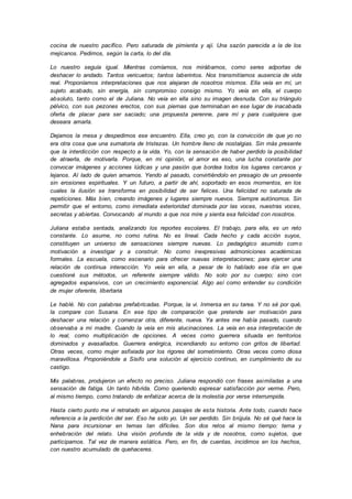 cocina de nuestro pacífico. Pero saturada de pimienta y ají. Una sazón parecida a la de los
mejicanos. Pedimos, según la carta, lo del día.
Lo nuestro seguía igual. Mientras comíamos, nos mirábamos, como seres adportas de
deshacer lo andado. Tantos vericuetos; tantos laberintos. Nos transmitíamos ausencia de vida
real. Proponíamos interpretaciones que nos alejaran de nosotros mismos. Ella veía en mí, un
sujeto acabado, sin energía, sin compromiso consigo mismo. Yo veía en ella, el cuerpo
absoluto, tanto como el de Juliana. No veía en ella sino su imagen desnuda. Con su triángulo
pélvico, con sus pezones erectos, con sus piernas que terminaban en ese lugar de inacabada
oferta de placer para ser saciado; una propuesta perenne, para mí y para cualquiera que
deseara amarla.
Dejamos la mesa y despedimos ese encuentro. Ella, creo yo, con la convicción de que yo no
era otra cosa que una sumatoria de tristezas. Un hombre lleno de nostalgias. Sin más presente
que la interdicción con respecto a la vida. Yo, con la sensación de haber perdido la posibilidad
de atraerla, de motivarla. Porque, en mi opinión, el amor es eso, una lucha constante por
convocar imágenes y acciones lúdicas y una pasión que bordea todos los lugares cercanos y
lejanos. Al lado de quien amamos. Yendo al pasado, convirtiéndolo en presagio de un presente
sin erosiones espirituales. Y un futuro, a partir de ahí, soportado en esos momentos, en los
cuales la ilusión se transforma en posibilidad de ser felices. Una felicidad no saturada de
repeticiones. Más bien, creando imágenes y lugares siempre nuevos. Siempre autónomos. Sin
permitir que el entorno, como inmediata exterioridad dominada por las voces, nuestras voces,
secretas y abiertas. Convocando al mundo a que nos mire y sienta esa felicidad con nosotros.
Juliana estaba sentada, analizando los reportes escolares. El trabajo, para ella, es un reto
constante. Lo asume, no como rutina. No es lineal. Cada hecho y cada acción suyos,
constituyen un universo de sensaciones siempre nuevas. Lo pedagógico asumido como
motivación a investigar y a construir. No como inexpresivas admoniciones académicas
formales. La escuela, como escenario para ofrecer nuevas interpretaciones; para ejercer una
relación de continua interacción. Yo veía en ella, a pesar de lo hablado ese día en que
cuestioné sus métodos, un referente siempre válido. No solo por su cuerpo; sino con
agregados expansivos, con un crecimiento exponencial. Algo así como entender su condición
de mujer oferente, libertaria
Le hablé. No con palabras prefabricadas. Porque, la vi. Inmersa en su tarea. Y no sé por qué,
la compare con Susana. En ese tipo de comparación que pretende ser motivación para
deshacer una relación y comenzar otra, diferente, nueva. Ya antes me había pasado, cuando
observaba a mi madre. Cuando la veía en mis alucinaciones. La veía en esa interpretación de
lo real, como multiplicación de opciones. A veces como guerrera situada en territorios
dominados y avasallados. Guerrera enérgica, incendiando su entorno con gritos de libertad.
Otras veces, como mujer asfixiada por los rigores del sometimiento. Otras veces como diosa
maravillosa. Proponiéndole a Sísifo una solución al ejercicio continuo, en cumplimiento de su
castigo.
Mis palabras, produjeron un efecto no preciso. Juliana respondió con frases asimiladas a una
sensación de fatiga. Un tanto híbrida. Como queriendo expresar satisfacción por verme. Pero,
al mismo tiempo, como tratando de enfatizar acerca de la molestia por verse interrumpida.
Hasta cierto punto me vi retratado en algunos pasajes de esta historia. Ante todo, cuando hace
referencia a la perdición del ser. Eso he sido yo. Un ser perdido. Sin brújula. No sé qué hace la
Nana para incursionar en temas tan difíciles. Son dos retos al mismo tiempo: tema y
enhebraciòn del relato. Una visión profunda de la vida y de nosotros, como sujetos, que
participamos. Tal vez de manera estática. Pero, en fin, de cuentas, incidimos en los hechos,
con nuestro acumulado de quehaceres.
 