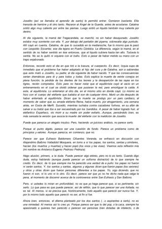 Joselito (así se llamaba el aprendiz de santo) le permitió entrar. Comieron bastante. Ella
transida de hambre y él otro tanto. Rezaron al Ángel de la Guarda, antes de acostarse. Catalina
sintió algo muy caliente por entre las piernas. Luego sintió un líquido también muy caliente por
dentro.
Al día siguiente, la mamá del Tragacandela, se marchó; no sin haber desayunado. Joselito
estaba muy sonriente con ella. Y, por debajo del pantalón del piyama, sobresalía algo puntudo.
Allí cayó en cuenta, Catalina, de que lo sucedido en la medianoche, fue lo mismo que le pasó
con Leopoldo Socarrás; ese día lejano en Puerto Córdoba. La diferencia, según la mamá, en el
sentido de no haber sentido en ése entonces, que el líquido subiera hasta tan alto. Todavía lo
sentía. No se lo quitó ni siquiera con el baño. Esto a pesar de haber metido su mano con un
trapo enjabonado.
Entonces, recordó esto el día en que tiró a la basura, el cuerpecito. Es decir, Izquia supo de
inmediato que el problema fue haber adoptado al hijo del cura y de Catalina, aún a sabiendas
que este mató a Joselito, su padre; al día siguiente de haber nacido. Y que las consecuencias
serían dramáticas para él y para todos y todas. Esto explica la muerte de veinte conejos en
plena función; la pérdida de los dientes de los leones y la desaparición de las rayas en los
tigres, recién comprados. Esto para no hacer notar que el equilibrista cayó al vacío en un
entrenamiento en el cual se olvidó ordenar que pusieran la red, para amortiguar la caída. A
este, al equilibrista. Lo enterraron al otro día, en el mismo sitio en donde cayó. Lo mismo se
hizo con el cuerpo del elefante que bailaba al son de cualquier ritmo. Murió un día después de
haber enterrado al equilibrista. Dicen que la muerte se produjo por un paro cardiaco, al
momento de saber que su amada elefanta Reina, había muerto, por ahogamiento, una semana
atrás, en Costa de Marfil. Sucedió, mientras luchaba contra cazadores furtivos, en su afán de
salvar a su bebé que iba a ser secuestrado por los bandidos. A pesar de haber logrado huir, el
elefantico Espartaco, vio morir a su madre sin poder evitarlo…Aunque, pensándolo bien, es
más sensata la versión que asocia la muerte del elefante con la maldición de Joselito.
Puede que parezca un alegato insulso. Pero, haciendo un juicioso análisis, no parece serlo.
Porque el punto álgido, parece ser una cuestión de fondo. Parece un problema como de
principios y valores. Aunque parezca, en comienzo, que no.
Parece ser que Eufrasio Baldomero Cifuentes Veranda, se enfrascó en discusión con
Alejandrino Balbino Valladolid Mosquera, en torno a si los papas, los santos, santas y similares,
hacían (los muertos y muertas) y hacen popó (los vivos y las vivas). Veamos esta reflexión mía
(mi nombre es Aristarco Eugenio Pedroso Pedroza).
Hago alusión, primero, a la duda. Puede parecer algo etéreo, pero no lo es tanto. Cuando digo
duda, estoy hablando (aunque pueda parecer un sofisma distractor) de lo que siempre he
creído. Es decir, de lo que siempre me ha parecido una verdad de a puño: los papas no fueron
ni serán santos. Y, los santos y santas, algunos y algunas dicen que fueron papas (los varones)
y otros y otras dicen que fueron personas diferentes a los papas. Yo, sigo diciendo, que no
fueron ni son, ni lo uno ni lo otro. Es decir, parece ser que yo no he dicho nada que valga la
pena, al momento de discernir acerca de la controversia entre San Eufrasio y San Balbino.
Pero, si ustedes lo miran en profundidad, no es que yo haga parecer que, si es pertinente, sin
serlo. Lo que pasa es que puede parecer, así de refilón, que lo que parecer ser una ñoñada, no
es tal. Al menos, si se precisa que, históricamente, todo aquello que pareció ser nunca fue. Y,
por lo mismo todo aquello que pareció no ser, al fin si fue.
Ahora bien, entonces, el dilema planteado por los dos santos (…o aspirantes a serlo), no es
una nimiedad. Al menos así lo creo yo. Porque parece ser que lo del pop, o la caca, siempre ha
apasionado a quienes han parecido o parecen ser personas bien dotadas de intelecto, o de
 