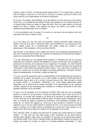 cerebro (¿será lo mismo? ¿O será que apenas parece serlo?). Y, con mayor razón, cuando se
trata de indagar si será que sí. O será que no. Es decir, en verdad, ¿será que si hacen y han
hecho caca los y las comprometidas en el quid de la discusión?
En lo que a mí respecta, sigo diciéndolo, no es que parezca. Es bien cierto que si han hecho y
hacen caca. ¿O a ustedes que les parece? Porque, sigo diciendo yo, de no haberlo hecho y de
no hacerlo ahora ¿Cómo se explica el origen del dicho: “dime con quien hablas y te diré que
hablan”? Es decir, si hablas o has hablado con papas, con santos y con santas; lo más
probable es que hables popó, caca, o similares.
Y no es que parezca serlo. Es verdad. O, al menos yo, creo que no es que parezca serlo, sino
que parece ser que yo si tengo la razón.
34
Lo vi por última vez, ese día cuatro de noviembre. Cuando estuvimos donde Prudencian
Otálora. Inclusive yo le dije a Testimonito Pérez, que necesitábamos una comunicación más
fluida, habida cuenta de la implementación del modelo creado por nosotros y que
denominamos “Para Aprender a Vivir sin ser Visto” (PAVV).
Hoy recuerdo, a viva memoria, que el origen tuvo que ver con la propuesta presentada por los
dos ante la Comisión Para El Buen Vivir, adscrita a la Decanatura de la Facultad de Teología y
Leyes de la Universidad Pía de Villa Pastora.
Y es que Testimonito es muy avispado desde pequeño. Y combinaba ese don con una gran
disposición para entender a quienes frecuentaban su entorno. Convocados por una especie de
premonición en términos de los alcances de su imaginación. Por ejemplo, me contó Tancredo
Roldán, la anécdota vinculada con las apariciones. Dicen, me decía Tancredo, que el abuelo de
Testimonito lo visitó treinta años después de haber muerto. Y que, esta visita, se produjo en el
patio de la casona que ha servido de refugio a sucesivas generaciones. Contadas, inclusive,
desde los tretatarabuelos. Se remonta a finales del siglo XVII.
Y es que, eso de las apariciones, tiene su fundamentación en la llamada lógica de los procesos
invertidos de la relación vida muerte. A mí, a decir verdad, me pareció un tanto peyorativa la
denominación. Bueno, pero, al fin y al cabo, el asunto ahora es otro. Como les decía, se trata
de nuestro modelo. Lo concebimos, Testimonito y yo, “como terapia relativamente rápida
relacionada con la relatoría de las rondas reservadas a los representantes de las regencias
revividas, después de las reinterpretaciones centradas en la retórica reinsertada en las cortes
llamadas reservorios de la humanidad”.
Lo que si me ha extrañado es la no presencia de Pérez. Diría, más bien, de su prolongada
ausencia. A veces me da por pensar, a manera de especulación, que la razón de ser de su
desaparición no forzada, está anclada en el hecho de no reconocer su responsabilidad en el
escrito; ahora que se ha demostrado la falta de rigor y los graves errores conceptuales. Sobre
todo, al momento de explicar y justificar las apariciones, como fenómenos vinculados con el
primer yo, en función del segundo yo. Como que lo que decimos en términos de que el
segundo yo es el ser que queda flotando al momento de morir, no es otra cosa que una burda
copia, en extremo, de la figura teórica ya expresada por Luciano Vico Porto cabezas, en su
peculiar obra “De cómo se sigue vivo, después de ser registrado como muerto”.
Dice, Querubín Pardo, el profesor que descubrió el montaje; que cuando decimos en nuestro
modelo: “…Y todo esto nos está dado porque somos semejanza de una opción primera
llamada célula originaria. Cuyo núcleo se subdividió, en principio, de tal manera que se generó
una reacción tardía. Por lo mismo el Aparato Golgi y las Mitocondrias invirtieron su función y se
produjo una especie de invasión no alusiva a la materia hereditaria almacenada. Y, como
 