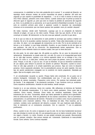 consecuencia, la volatilidad se hizo más predecible de lo normal. Y, en estado de flotación, se
reprodujo hasta alcanzar niveles de acción imposibles de prever y detectar. Allí está ese
segundo yo que soporta la posibilidad de reaparecer…”; no es ni más ni menos lo mismo que
Vico Porto cabezas, presentó como marco teórico, cuando sostuvo que “el primer yo actúa en
dirección igual al segundo yo; pero que esto no implica la pérdida de autonomía del segundo
yo. Esto, la no pérdida de su autonomía, es lo que le permite la flotabilidad constante. A su vez,
esta es condición primera para volver a aparecer cuando lo requieran las necesidades
inmersas en la convocatoria que nos hacen quienes han quedado vivos y/o vendrán después”.
De todas maneras, donde esté Testimonito, supongo que no se arrepiente de haberme
inducido al plagio; sin que yo me diera cuenta. Porque, todo hay que decirlo, él fue el que
construyó el modelo. Mi intervención no fue otra cosa que aplaudir y escribir lo que decía.
Si de lo que se trata es de reencontrar el vuelo perdido te aconsejo que vuelvas a hablar con
Anatolia. No sé si te acuerdas cuántas ilusiones ha vertido. Todas ellas relacionadas con lo que
son ellas. Es decir, con ese agregado de compromiso con la vida. Por la vía de centrarla en la
ternura y en la lealtad. Lo que tengo entendido, Eusebio, es que Anatolia ha ido tan lejos en
ese quehacer. Ha sido tal su convicción. Ha desparramado tantas expresiones. Que su
postulación como referente básico en nuestra ciudad, creo que no tiene discusión.
De otra parte, he de volver algún día. Mi partida se justifica. No en vano he discernido con
vehemencia. Simplemente no puedo estar ahí, con ella. Es como si mi incapacidad para hacer
de mi vida algo cercano, siquiera, a su mínima expresión diaria, en su entrega a los y las
demás. Es como si, a cada paso, sintiera ese vacío propio de quienes, como yo no sabemos
amar. Porque, lo de ella, sí que es eso. Sí que es libertario. Sí que es reivindicar condiciones
de uso dignas para rehacer la posición de amante en plenitud. Recuerdo, cuando la conocí.
Veía en ella algo parecido a la simple expectativa que provoca. Algo así como la desazón
perversa. Como esperando abordarla. Con la premeditación procaz de varón repetido. Con ese
tipo de opción pendenciera conjugada con la condición de macho prepotente. Heredada por
siglos. Que se ha erigido como icono.
Y, en simultaneidad, recuerdo su opción. Porque había sido construida. En un pulso con el
entorno hostigante. Vulnerador. Sus cotidianeidades eran eso. Y son eso. Desafíos a la
ortodoxia de valores inventados. Propuestos como únicos. Por quienes han ostentado poder.
De familia. Y de religiosidad. Y de orientación normativa. Y que, hombres como yo, acatamos.
Como impúdicos beneficiarios. Anatolia ha sido herética, desde siempre.
Cuando la vi, en ese entonces, hacía mis cuentas. Mis reflexiones en términos de “también
caerá”. Mi bastardía imperecedera. Y lo hacía como silente perdulario. Como quien teje la
urdimbre. Como insania. Grisácea. Como todos los vomitivos espirituales. Como zafia
endurecida por los años. Consentida, desde que había aprendido la práctica de la genuflexión.
Ante los antecesores píos. Ante los gendarmes de las buenas costumbres. Que se asimilaban,
precisamente a la permanencia del dominio. Pensando en lo erótico como insumo pecaminoso.
Validándolo como invención satánica. Pero, en tratándose de ellas. Para nosotros, por el
contrario, contaba como asimilación del derecho a poseer. Sin que implicara nada diferente.
Solo la reiteración en el contubernio envolvente. Con la coacción. Y con la palabrería
justificatorio
Ahora, cuando la veo. Es como si repasara lo que he sido. Se me hace fundamental reconocer
que ella introdujo la noción de vida. En una perspectiva que yo no había conocido antes. O que
me negué a hacerlo. Lo cierto, Eusebio, es que andaré rumiando ese pasado. Reconociendo
que fui siempre cómplice. Que estuve siempre ahí. Vulnerando. Celebrando la masculinidad
torcida. Como afrenta. Como continua iniquidad.
 