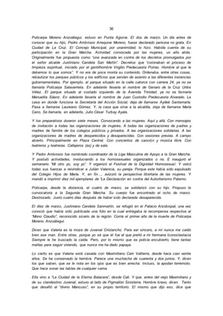 36
Policarpa Moreno Anzoátegui, estuvo en Punta Agonía. El dos de marzo. Un día antes de
conocer que su hijo, Pedro Ambrosio Arrequive Moreno, fuese declarado persona no grata. En
Ciudad de La Cruz. El Concejo Municipal, por unanimidad, lo hizo. Habida cuenta de su
participación en la Gran Marcha. Actividad convocada por las mujeres, un año atrás.
Originalmente fue propuesta como “una avanzada en contra de los decretos promulgados por
el señor alcalde Justiniano Candela San Martín”. Decretos que “coronaban el proceso de
limpieza espiritual, iniciado por el gentilhombre Virgilio Piedecuesta Porras. Hombre al que le
debemos lo que somos”. Y no era de poca monta su contenido. Ordenaba, entre otras cosas,
rebautizar los parques públicos y los edificios que servían de asiento a las diferentes instancias
gubernamentales. Por ejemplo, el parque situado en la calle catorce con carrera 24, ya no se
llamaría Policarpa Salavarrieta. En adelante llevaría el nombre de Genaro de la Cruz Uribe
Vélez. El parque situado al costado izquierdo de la Avenida Trinidad, ya no se llamaría
Manuelita Sáenz. En adelante llevaría el nombre de Juan Custodio Piedecuesta Alvarado. La
casa en donde funciona la Secretaría del Acción Social, deja de llamarse Aydeé Santamaría.
Pasa a llamarse Laureano Gómez. Y, la casa que sirve a la alcaldía, deja de llamarse María
Cano. Se llamaría, en adelante, Julio César Turbay Ayala.
Y los preparativos duraron siete meses. Convocando a las mujeres. Aquí y allá. Con mensajes
de invitación a todas las organizaciones de mujeres. A todas las organizaciones de padres y
madres de familia de los colegios públicos y privados. A las organizaciones solidarias. A las
organizaciones de madres de desparecidos y desaparecidas. Con sesiones previas. A campo
abierto. Principalmente en Plaza Central. Con conciertos de canción y música libre. Con
teatreros y teatreras. Callejeros (as) y de sala.
Y Pedro Ambrosio fue nombrado coordinador de la Liga Masculina de Apoyo a la Gran Marcha.
Y postuló actividades, involucrando a los homosexuales organizados o no. E inauguró el
semanario “Mi otro yo, soy yo”. Y organizó el Festival de la Dignidad Homosexual. Y volcó
todas sus fuerzas a reivindicar a Julián Valencia, su pareja. Porque este había sido expulsado
del Colegio Hijos de María. Y, en fin…, avizoró la perspectiva libertaria de las mujeres. Y
mandó a imprimir diez mil ejemplares de “La Declaración en contra del Autoritarismo Paterno.
Policarpa, desde la distancia, el cuatro de marzo, se solidarizó con su hijo. Propuso la
convocatoria a la Segunda Gran Marcha. Su cuerpo fue encontrado el ocho de marzo.
Destrozado. Justo cuatro días después de haber sido declarada desaparecida.
El diez de marzo, Justiniano Candela Sanmartín, se refugió en el Palacio Arzobispal; una vez
conoció que había sido publicada una foto en la cual entregaba la recompensa respectiva al
“Mono Claudio”, reconocido sicario de la región. Corría el primer año de la muerte de Policarpa
Moreno Anzoátegui.
Dicen que Valeria es la moza de Juvenal Cristancho. Para ser sincero, a mí nunca me caído
bien ese man. Entre otras, porque yo sé que él fue el que preñó a mi hermana Iconoclastacia
Siempre le he buscado la caída. Pero, por lo mismo que es policía encubierto, tiene tantas
mañas para seguir viviendo, que nunca me ha dado papaya.
Lo cierto es que Valeria está casada con Maximiliano Caín Valtierra, desde hace casi veinte
años. Se ha conservado la hembra. Parece una muchacha de cuarenta y dos junios. Y, dicen
los que saben, que se le nota en los ojos que es bien arrecha. Incluso, la apodan terremoto.
Que hace sonar las tablas de cualquier cama.
Ella vino a “La Ciudad de la Eterna Balacera”, desde Cali. Y que, antes del viejo Maximiliano y
de su clandestino Juvenal, estuvo al lado de Pigmalión Sinisterra. Hombre bravo, dicen. Tanto
que desafió al “divino Mancuso”, en su propio territorio. El mismo que dijo eso, dice que
 