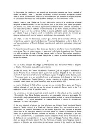 La hemorragia fue tratada con una especie de absorbente artesanal que había inventado el
abuelo de Mariano Claver. Y, entonces, el acuerdo se firmó allí mismo. Estupiñán Socarrás
ardía en fiebre, con espasmos parecidos a las convulsiones que sufrieron las mujeres mártires,
en los cadalsos habilitados por los buscadores de brujas, en mil cuatrocientos veinte.
Además, cuentan, que Trinidad del Socorro, vivió mucho tiempo en el hospicio de propiedad
del padre de Mariano Claver. Que allí tuvo catorce hijas. Y que, todas ellas, fueron inauguradas
por Mariano y su padre, de nombre Nepomuceno del Espíritu Santo Cañadas Sacramento. Y
que todas ellas quedaban preñadas en simultaneidad. Y que fueron catorce por catorce; todas
mujeres. Y que…; en fin, cuando se deshizo el acuerdo, ya habían nacido catorce por catorce
por catorce. Y que el hospicio creció en residentes, tanto como crecían las romerías que
llegaban en busca de la pócima “ungüento pretérito para las necesidades de hoy”.
Aún ahora, en dos mil trescientos, cuentan que Mariano Claver Cañadas Paletero, sigue
vendiendo su ungüento con el visto bueno del Procurador Delegado de La Santa Sede, de la
cual es presidente un tal Emérito Ordóñez, colombiano de nacimiento y ciudadano vaticano por
adopción.
Ya habían transcurrido cuarenta días, desde que dejé de ver a la Nana. No me hacía tanta falta
como antes. Pero, de todas maneras, mi autonomía no la había alcanzado del todo. Además,
me había encariñado de esa niñita que parecía mujer ya hecha. Con muchos recuerdos y
verdades encima. De otra parte, empecé a sentir que mi cerebro no resistía tantas cosas juntas
dichas con palabras.
7
Una vez mató a Heliodoro del Sufragio Guzmán Valiente, José del Carmen Villalobos Benjamin
se dirigió a Villa Adelaida para cobrar sus honorarios.
Resulta que Hebroul del Carmen Vistahermosa Hermosillo, juró que vengaría la memoria de su
abuelo Aristarco Josué Hermosillo Crown, quien murió a manos del padre de José del Carmen,
el día 31 de diciembre del año anterior a la llegada al poder de Virgiliano de los Santos Acosta
y Frambuesa; quien a su vez accedió al trono un año después de la llegada al Valle de los
Justos, de Melquisedec Eugenio Herrera y Herrera, miembro de la secta Valeriana que se
expandió, más o menos por todo el hemisferio norte; a partir del año 1000.
La muerte del abuelo de Hebroul tuvo su origen en una nimiedad. Como quiera que Aristarco
hubiera vulnerado el sexo de una de las primas de José del Carmen; justo el día 1 de
noviembre, es decir, el día de todos los santos.
Fue un viernes, a eso de las cuatro de la tarde, cuando la niña salía de la única escuelita de
Villa Adelaida. Rosa María Gertrudis apareció en un escampado, totalmente destrozada. Era
irreconocible. Medicina legal certificó: laceraciones múltiples en todo el cuerpo. Particularmente
sus pezones y su vagina sangraban de manera abundante a causa de amputaciones
selectivas. Su clítoris fue extirpado.
El día lunes siguiente al viernes del ritual efectuado por Aristarco Josué, Josefa del Castillo
Berenice Pánfila, convocó a la Triada del Continuo Milagro. Con sus miembros pactó la
convocatoria del Coloquio Permanente de las Mujeres Agredidas, para designar al vengador.
Porque eso de los vericuetos adheridos al Código Penal, no contaba al momento de decidir
acerca de la tipificación del delito cometido por Aristarco. A manera de ejemplo: lo que pasó
con Rosa María Gertrudis, se tasaba como lesiones personales leves. Sobra decir que este tipo
de tipificación se correspondía con el soporte teórico del Código Penal de Villa Adelaida; es
decir una copia del Código Vigente Para los Territorios Amparados con el Sagrado Manto de
Jesús en el Desierto, que se constituyó en la línea de conducta de los Veedores del Sagrado
 