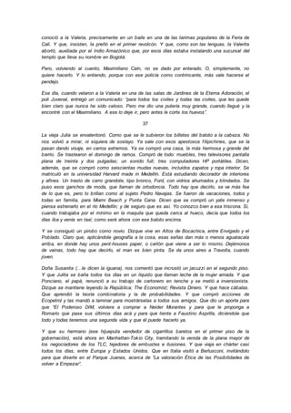 conoció a la Valeria, precisamente en un baile en una de las tarimas populares de la Feria de
Cali. Y que, insisten, la preñó en el primer revolcón. Y que, como son las lenguas, la Valerita
abortó, auxiliada por el Indio Amazónico que, por esos días estaba instalando una sucursal del
templo que lleva su nombre en Bogotá.
Pero, volviendo al cuento, Maximiliano Caín, no se dado por enterado. O, simplemente, no
quiere hacerlo. Y lo entiendo, porque con ese policía como contrincante, más vale hacerse el
pendejo.
Ese día, cuando velaron a la Valeria en una de las salas de Jardines de la Eterna Adoración, el
poli Juvenal, entregó un comunicado: “para todos los civiles y todas las civiles, que les quede
bien claro que nunca he sido celoso. Pero me dio una putería muy grande, cuando llegué y la
encontré con el Maximiliano. A ese lo deje ir, pero antes le corte los huevos”.
37
La vieja Julia se envalentonó. Como que se le subieron los billetes del baloto a la cabeza. No
nos volvió a mirar, ni siquiera de soslayo. Ya sale con esos apestosos filipichines, que se la
pasan dando visaje, en carros extremos. Ya se compró una casa, la más hermosa y grande del
barrio. Se trastearon el domingo de ramos. Compró de todo: muebles, tres televisores pantalla
plana de treinta y dos pulgadas; un sonido full; tres computadores HP portátiles. Dicen,
además, que se compró como seiscientas mudas nuevas, incluidos zapatos y ropa interior. Se
matriculó en la universidad Harvard made in Medellín. Está estudiando decorador de interiores
y afines. Un trasto de carro grandote, tipo bronco, Ford, con vidrios ahumados y blindados. Se
puso esos ganchos de moda, que llaman de ortodoncia. Todo hay que decirlo, se ve más fea
de lo que es, pero lo brillan como al sujeto Pedro Navajas. Se fueron de vacaciones, todos y
todas en familia, para Miami Beach y Punta Cana. Dicen que se compró un yate inmenso y
piensa estrenarlo en el río Medellín; y de seguro que es así. Yo conozco bien a esa triscona. Si,
cuando trabajaba por el mínimo en la maquila que queda cerca al hueco, decía que todos los
días iba y venía en taxi; como será ahora con ese baloto encima.
Y se consiguió un pirobo como novio. Dizque vive en Altos de Bocachica, entre Envigado y el
Poblado. Claro que, aplicándole geografía a la cosa, esas señas dan más o menos aguatacala
arriba, en donde hay unos pent-houses paper, o cartón que viene a ser lo mismo. Dejémonos
de vainas, todo hay que decirlo, el man es bien pinta. Se da unos aires a Travolta, cuando
joven.
Doña Susanita (…le dicen la iguana), nos comentó que incrustó un jacuzzi en el segundo piso.
Y que Julita se baña todos los días en un líquido que llaman leche de la mujer amada. Y que
Ponciano, el papá, renunció a su trabajo de cartonero en tenche y se metió a inversionista.
Dizque se mantiene leyendo la República; The Economist; Revista Dinero. Y que hace cábalas.
Que aprendió la teoría combinatoria y la de probabilidades. Y que compró acciones de
Ecopetrol y las mandó a laminar para mostrárselas a todos sus amigos. Que dio un aporte para
que “El Poderoso DIM, volviera a comprar a Neider Morantes y para que le proponga a
Romario que pase sus últimos días acá y para que tiente a Faustino Asprilla, diciéndole que
todo y todas tenemos una segunda vida y que él puede hacerlo ya.
Y que su hermano (ese hijueputa vendedor de cigarrillos baretos en el primer piso de la
gobernación), está ahora en Manhattan-Tokio City, tramitando la venida de la plana mayor de
los negociadores de los TLC, tejedores de embustes e ilusiones. Y que viaja en chárter casi
todos los días, entre Europa y Estados Unidos. Que en Italia visitó a Berlusconi, invitándolo
para que diserte en el Parque Juanes, acerca de “La valoración Ética de las Posibilidades de
volver a Empezar”.
 