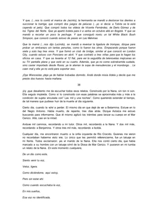 Y que, (…nos lo contó el marica de Jacinto), la hermanita se mandó a destorcer los dientes a
succionar la barriga; que compró dos juegos de pelucas (…yo si decía: a Tobita se le está
cayendo el pelo). Que compró todos los videos de Vicente Fernández, de Darío Gómez y de
los Tigres del Norte. Que ya apartó boleta para ir a verlos en octubre allá en Bogotá. Y que se
mandó a recortar un poco la pechuga. Y que consiguió novio; un tal White Black Bush
Simpson, que conoció cuando estuvo de paseo en Las Malvinas
Que la mamá (…nos dijo Lucindo), se mandó a reversar la ligadura de trompas, dizque para
probar un embarazo sin tantas penurias, como lo fueron los otros. Empezando porque fueron
siete y solo hay tres vivos. Y que formó un club de bridge, similar al que conoció en London
City, cuando estuvo con Ponciano en abril. Y que contrató a tres niñas para que le hagan los
oficios en casa. Y que se levanta al 12 flat, para ver la seguidilla de telenovelas mejicanas en
su TV pantalla plana y que está en su cuarto. Además, que ya no come sobrebarrida sudada,
sino caviar importado desde Rusia; ya le aterran la sopa de menudencias y el mondongo. . Le
caen mal y ella ya no está para soportar eso.
¡Oye Wenceslao ¡deja ya de hablar bobadas dormido. Andá donde misia Adela y decile que me
preste dos huevos hasta mañana.
38
¡Uy ¡que desaliento me da escuchar todos esos relatos. Construido por la Nana, sin ton ni son.
Ella seguía impávida. Como si lo construido con esas palabras se aproximaba más y más a la
condición de sujeta vinculada con” Las mil y una noches”. Como queriendo extender el tiempo,
de tal manera que pudiese huir de la muerte al día siguiente.
Cierto día, cuando la volví a perder. El mismo día en que dejé de ver a Belarmina. Estuve en lo
del Negro Antonio. Había muerto, de repente, tres días atrás. Dizque Astaíza me estuvo
buscando para informarme. Que él mismo agilizó los trámites para lanzar su cuerpo en el Mar
Cenizo. Allá, casi en la mitad.
Anduve mil caminos, recordando a mi tutor. Otros mil, recordando a la Nana. Y dos mil más,
recordando a Benjamina. Y otros tres mil más, recordando a Isolda.
Cualquier día, me encontraron muerto a la orilla izquierda de Río Crecido. Quienes me vieron
no recordaban haberme visto vivo. Lo único que les permitió referenciarme, fue un tatuaje en
mi frente. Todos exclamaron: ¡es el marido de la Nana. Ella nos contó cierto día, que había
marcado a su hombre con un tatuaje símil de la Diosa de Mar Cenizo. Y pusieron en mi tumba
un relato de la Nana. En este momento cualquiera,
De un día como este,
Siento venir tu voz,
Veloz, ligera.
Como diciéndome, aquí estoy,
Pero sin estar ahí.
Como cuando escuchaba la voz,
En mis sueños,
Esa voz no identificada,
 