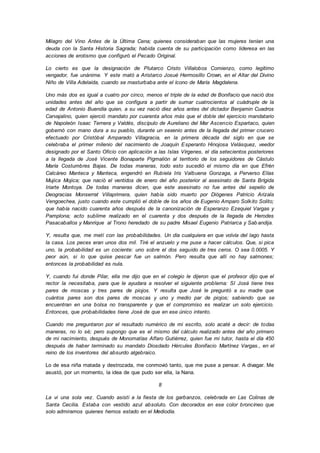 Milagro del Vino Antes de la Última Cena; quienes consideraban que las mujeres tenían una
deuda con la Santa Historia Sagrada; habida cuenta de su participación como lideresa en las
acciones de erotismo que configuró el Pecado Original.
Lo cierto es que la designación de Plutarco Cristo Villalobos Comienzo, como legítimo
vengador, fue unánime. Y este mató a Aristarco Josué Hermosillo Crown, en el Altar del Divino
Niño de Villa Adelaida, cuando se masturbaba ante el ícono de María Magdalena.
Uno más dos es igual a cuatro por cinco, menos el triple de la edad de Bonifacio que nació dos
unidades antes del año que se configura a partir de sumar cuatrocientos al cuádruple de la
edad de Antonio Buendía quien, a su vez nació diez años antes del dictador Benjamin Cuadros
Carvajalino, quien ejerció mandato por cuarenta años más que el doble del ejercicio mandatario
de Napoleón Isaac Ternera y Valdés, discípulo de Aureliano del Mar Ascencio Espartaco, quien
gobernó con mano dura a su pueblo, durante un sexenio antes de la llegada del primer crucero
efectuado por Cristóbal Amparado Villagracia, en la primera década del siglo en que se
celebraba el primer milenio del nacimiento de Joaquín Esperanto Hinojosa Velásquez, veedor
designado por el Santo Oficio con aplicación a las Islas Vírgenes, el día setecientos posteriores
a la llegada de José Vicente Bonaparte Pigmalión al territorio de los seguidores de Cástulo
María Costumbres Bajas. De todas maneras, todo esto sucedió el mismo día en que Efrén
Calcáreo Manteca y Manteca, engendró en Rubiela Iris Valbuena Gonzaga, a Perverso Elías
Mujica Mojica; que nació el ventidos de enero del año posterior al asesinato de Santa Brígida
Iriarte Montoya. De todas maneras dicen, que este asesinato no fue antes del sepelio de
Deogracias Monserrat Villaprimera, quien había sido muerto por Diógenes Patricio Arizala
Vengoechea, justo cuando este cumplió el doble de los años de Eugenio Amparo Solkito Solito;
que había nacido cuarenta años después de la canonización de Esperanzo Ezequiel Vargas y
Pamplona; acto sublime realizado en el cuarenta y dos después de la llegada de Herodes
Pasacaballos y Manrique al Trono heredado de su padre Misael Eugenio Patriarca y Sab andija.
Y, resulta que, me metí con las probabilidades. Un día cualquiera en que volvía del lago hasta
la casa. Los peces eran unos dos mil. Tiré el anzuelo y me puse a hacer cálculos. Que, si pica
uno, la probabilidad es un cociente: uno sobre el dos seguido de tres ceros. O sea 0.0005. Y
peor aún, si lo que quise pescar fue un salmón. Pero resulta que allí no hay salmones;
entonces la probabilidad es nula.
Y, cuando fui donde Pilar, ella me dijo que en el colegio le dijeron que el profesor dijo que el
rector la necesitaba, para que le ayudara a resolver el siguiente problema: SI José tiene tres
pares de moscas y tres pares de piojos. Y resulta que José le preguntó a su madre que
cuántos pares son dos pares de moscas y uno y medio par de piojos; sabiendo que se
encuentran en una bolsa no transparente y que el compromiso es realizar un solo ejercicio.
Entonces, que probabilidades tiene José de que en ese único intento.
Cuando me preguntaron por el resultado numérico de mi escrito, solo acaté a decir: de todas
maneras, no lo sé; pero supongo que es el mismo del cálculo realizado antes del año primero
de mi nacimiento, después de Monomatías Alfaro Gutiérrez, quien fue mi tutor, hasta el día 450
después de haber terminado su mandato Diosdado Hércules Bonifacio Martínez Vargas., en el
reino de los inventores del absurdo algebraico.
Lo de esa niña matada y destrozada, me conmovió tanto, que me puse a pensar. A divagar. Me
asustó, por un momento, la idea de que pudo ser ella, la Nana.
8
La vi una sola vez. Cuando asistí a la fiesta de los garbanzos, celebrada en Las Colinas de
Santa Cecilia. Estaba con vestido azul absoluto. Con decorados en ese color broncíneo que
solo admiramos quienes hemos estado en el Mediodía.
 