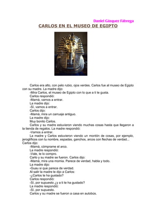 Daniel Gázquez Fábrega
           CARLOS EN EL MUSEO DE EGIPTO




      Carlos era alto, con pelo rubio, ojos verdes. Carlos fue al museo de Egipto
con su madre. La madre dijo:
      -Mira Carlos, el museo de Egipto con lo que a ti te gusta.
      Carlos respondió:
      -Mamá, vamos a entrar.
      La madre dijo:
      -Sí, vamos a entrar.
      Carlos dijo:
      -Mamá, mira un carruaje antiguo.
      La madre dijo:
      Muy bonito Carlos.
      Carlos y su madre estuvieron viendo muchas cosas hasta que llegaron a
la tienda de regalos. La madre respondió:
      -Vamos a entrar.
      La madre y Carlos estuvieron viendo un montón de cosas, por ejemplo,
jeroglíficos con tu nombre, espadas, ganchos, arcos con flechas de verdad...
Carlos dijo:
      -Mamá, cómprame el arco.
      La madre respondió:
      -Vale, te lo compro.
      Carlo y su madre se fueron. Carlos dijo:
      -Mamá, mira una momia. Parece de verdad, habla y todo.
      La madre dijo:
      -Guau si que parece de verdad.
      Al salir la madre le dijo a Carlos:
      -¿Carlos te ha gustado?
      Carlos respondió:
      -Sí, por supuesto ¿y a ti te ha gustado?
      La madre respondió:
      -Sí, por supuesto.
      Carlos y su madre se fueron a casa en autobús.
 