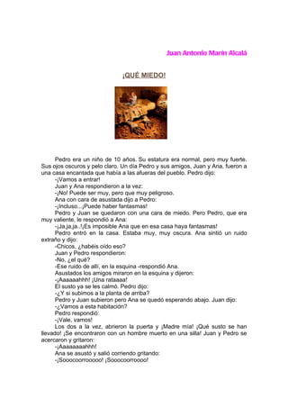 Juan Antonio Marín Alcalá


                              ¡QUÉ MIEDO!




      Pedro era un niño de 10 años. Su estatura era normal, pero muy fuerte.
Sus ojos oscuros y pelo claro. Un día Pedro y sus amigos, Juan y Ana, fueron a
una casa encantada que había a las afueras del pueblo. Pedro dijo:
      -¡Vamos a entrar!
      Juan y Ana respondieron a la vez:
      -¡No! Puede ser muy, pero que muy peligroso.
      Ana con cara de asustada dijo a Pedro:
      -¡Incluso...¡Puede haber fantasmas!
      Pedro y Juan se quedaron con una cara de miedo. Pero Pedro, que era
muy valiente, le respondió a Ana:
      -¡Ja,ja,ja..!¡Es imposible Ana que en esa casa haya fantasmas!
      Pedro entró en la casa. Estaba muy, muy oscura. Ana sintió un ruido
extraño y dijo:
      -Chicos, ¿habéis oído eso?
      Juan y Pedro respondieron:
      -No, ¿el qué?
      -Ese ruido de allí, en la esquina -respondió Ana.
      Asustados los amigos miraron en la esquina y dijeron:
      -¡Aaaaaahhh! ¡Una rataaaa!
      El susto ya se les calmó. Pedro dijo:
      -¿Y si subimos a la planta de arriba?
      Pedro y Juan subieron pero Ana se quedó esperando abajo. Juan dijo:
      -¿Vamos a esta habitación?
      Pedro respondió:
      -¡Vale, vamos!
      Los dos a la vez, abrieron la puerta y ¡Madre mía! ¡Qué susto se han
llevado! ¡Se encontraron con un hombre muerto en una silla! Juan y Pedro se
acercaron y gritaron:
      -¡Aaaaaaaahhh!
      Ana se asustó y salió corriendo gritando:
      -¡Sooocoorrooooo! ¡Sooocoorroooo!
 