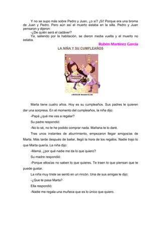 Y no se supo más sobre Pedro y Juan, ¿o sí? ¡Sí! Porque era una broma
de Juan y Pedro. Pero aún así el muerto estaba en la silla. Pedro y Juan
pensaron y dijeron:
     -¿De quién será el cadáver?
     Ya, saliendo por la habitación, se dieron media vuelta y el muerto no
estaba.
                                                    Rubén Martínez García
                        LA NIÑA Y SU CUMPLEAÑOS




     Marta tiene cuatro años. Hoy es su cumpleaños. Sus padres le quieren
dar una sorpresa. En el momento del cumpleaños, la niña dijo:
     -Papá ¿qué me vas a regalar?
     Su padre respondió:
     -No lo sé, no te he podido comprar nada. Mañana te lo daré.
     Tras unos instantes de aburrimiento, empezaron llegar amigos/as de
Marta. Más tarde después de bailar, llegó la hora de los regalos. Nadie trajo lo
que Marta quería. La niña dijo:
     -Mamá, ¿por qué nadie me da lo que quiero?
     Su madre respondió:
     -Porque ellos/as no saben lo que quieres. Te traen lo que piensan que te
puede gustar.
     La niña muy triste se sentó en un rincón. Una de sus amigas le dijo:
     -¿Que te pasa Marta?
     Ella respondió:
     -Nadie me regala una muñeca que es lo único que quiero.
 