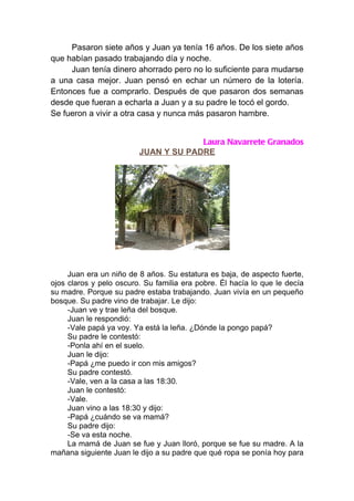 Pasaron siete años y Juan ya tenía 16 años. De los siete años
que habían pasado trabajando día y noche.
     Juan tenía dinero ahorrado pero no lo suficiente para mudarse
a una casa mejor. Juan pensó en echar un número de la lotería.
Entonces fue a comprarlo. Después de que pasaron dos semanas
desde que fueran a echarla a Juan y a su padre le tocó el gordo.
Se fueron a vivir a otra casa y nunca más pasaron hambre.


                                      Laura Navarrete Granados
                         JUAN Y SU PADRE




     Juan era un niño de 8 años. Su estatura es baja, de aspecto fuerte,
ojos claros y pelo oscuro. Su familia era pobre. Él hacía lo que le decía
su madre. Porque su padre estaba trabajando. Juan vivía en un pequeño
bosque. Su padre vino de trabajar. Le dijo:
     -Juan ve y trae leña del bosque.
     Juan le respondió:
     -Vale papá ya voy. Ya está la leña. ¿Dónde la pongo papá?
     Su padre le contestó:
     -Ponla ahí en el suelo.
     Juan le dijo:
     -Papá ¿me puedo ir con mis amigos?
     Su padre contestó.
     -Vale, ven a la casa a las 18:30.
     Juan le contestó:
     -Vale.
     Juan vino a las 18:30 y dijo:
     -Papá ¿cuándo se va mamá?
     Su padre dijo:
     -Se va esta noche.
     La mamá de Juan se fue y Juan lloró, porque se fue su madre. A la
mañana siguiente Juan le dijo a su padre que qué ropa se ponía hoy para
 