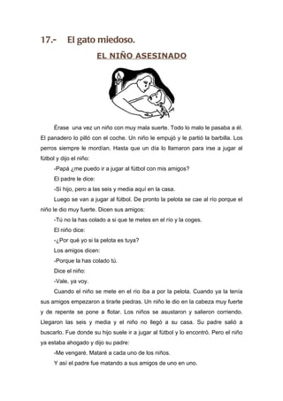 17.-        El gato miedoso.
                          EL NIÑO ASESINADO




      Érase una vez un niño con muy mala suerte. Todo lo malo le pasaba a él.
El panadero lo pilló con el coche. Un niño le empujó y le partió la barbilla. Los
perros siempre le mordían. Hasta que un día lo llamaron para irse a jugar al
fútbol y dijo el niño:
      -Papá ¿me puedo ir a jugar al fútbol con mis amigos?
      El padre le dice:
      -Sí hijo, pero a las seis y media aquí en la casa.
      Luego se van a jugar al fútbol. De pronto la pelota se cae al río porque el
niño le dio muy fuerte. Dicen sus amigos:
      -Tú no la has colado a si que te metes en el río y la coges.
      El niño dice:
      -¿Por qué yo si la pelota es tuya?
      Los amigos dicen:
      -Porque la has colado tú.
      Dice el niño:
      -Vale, ya voy.
      Cuando el niño se mete en el río iba a por la pelota. Cuando ya la tenía
sus amigos empezaron a tirarle piedras. Un niño le dio en la cabeza muy fuerte
y de repente se pone a flotar. Los niños se asustaron y salieron corriendo.
Llegaron las seis y media y el niño no llegó a su casa. Su padre salió a
buscarlo. Fue donde su hijo suele ir a jugar al fútbol y lo encontró. Pero el niño
ya estaba ahogado y dijo su padre:
      -Me vengaré. Mataré a cada uno de los niños.
      Y así el padre fue matando a sus amigos de uno en uno.
 