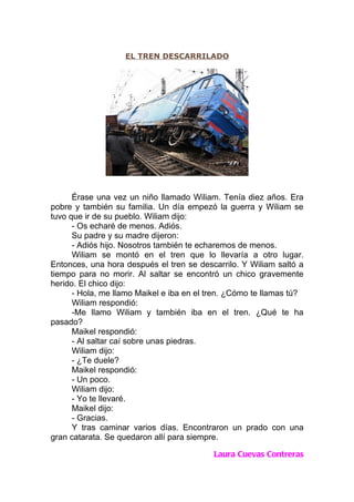 EL TREN DESCARRILADO




      Érase una vez un niño llamado Wiliam. Tenía diez años. Era
pobre y también su familia. Un día empezó la guerra y Wiliam se
tuvo que ir de su pueblo. Wiliam dijo:
      - Os echaré de menos. Adiós.
      Su padre y su madre dijeron:
      - Adiós hijo. Nosotros también te echaremos de menos.
      Wiliam se montó en el tren que lo llevaría a otro lugar.
Entonces, una hora después el tren se descarrilo. Y Wiliam saltó a
tiempo para no morir. Al saltar se encontró un chico gravemente
herido. El chico dijo:
      - Hola, me llamo Maikel e iba en el tren. ¿Cómo te llamas tú?
      Wiliam respondió:
      -Me llamo Wiliam y también iba en el tren. ¿Qué te ha
pasado?
      Maikel respondió:
      - Al saltar caí sobre unas piedras.
      Wiliam dijo:
      - ¿Te duele?
      Maikel respondió:
      - Un poco.
      Wiliam dijo:
      - Yo te llevaré.
      Maikel dijo:
      - Gracias.
      Y tras caminar varios días. Encontraron un prado con una
gran catarata. Se quedaron allí para siempre.

                                           Laura Cuevas Contreras
 