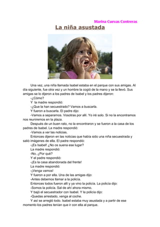 Marina Cuevas Contreras
                      La niña asustada




      Una vez, una niña llamada Isabel estaba en el parque con sus amigas. Al
día siguiente, fue otra vez y un hombre la cogió de la mano y se la llevó. Sus
amigas se lo dijeron a los padres de Isabel y los padres dijeron:
      -¿Cómo?
      Y la madre respondió:
      -¿Que la han secuestrado? Vamos a buscarla.
      Y fueron a buscarla. El padre dijo:
      -Vamos a separarnos. Vosotras por allí. Yo iré solo. Si no la encontramos
nos reuniremos en la plaza.
      Después de un buen rato, no la encontraron y se fueron a la casa de los
padres de Isabel. La madre respondió:
      -Vamos a ver las noticias.
      Entonces dijeron en las noticias que había sido una niña secuestrada y
salió imágenes de ella. El padre respondió:
      -¡Es Isabel! ¿No os suena ese lugar?
      La madre respondió:
      -No, ¿Por qué?
      Y el padre respondió:
      -¡Es la casa abandonada del frente!
      La madre respondió:
      -¡Venga vamos!
      Y fueron a por ella. Una de las amigas dijo:
      -Antes debemos llamar a la policía.
      Entonces todos fueron allí y ya vino la policía. La policía dijo:
      -Somos la policía. Sal de ahí ahora mismo.
      Y bajó el secuestrador con Isabel. Y la policía dijo:
      -Quedas arrestado, venga al coche.
      Y así se arregló todo. Isabel estaba muy asustada y a partir de ese
momento los padres tenían que ir con ella al parque.
 