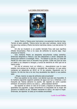 LA CASA ENCANTADA




      Javier, Pedro y Yésica eran hermanos y se parecían mucho los tres.
Tenían el pelo castaño. Yésica tenía los ojos azul verdoso. Javier tenía
los ojos muy verdes y Pedro los tenía marrones claros. Los tres tenían 12
años.
      Un día se mudaron a un pueblo llamado Fary oak que significa
(Roble Encantado). Pero a la casa de enfrente le ocurría algo. Aquí
empieza la historia.
      Una mañana Pedro se despierta escuchando ruidos extraños.
Entonces despierta a Yésica y los dos despiertan a Javier. Después de
desayunar salieron a investigar. Pero... Ya sabían lo que era ¡La casa del
frente! En esa casa vivía un anciano muy gruñón. Cada vez que se caía
un balón a su césped lo recogía y nunca se devolvía al niño qué se le
había caído.
      Un día el anciano tuvo un infarto y... descubrieron que la casa
estaba viva porque se le abrían y cerraban las ventanas. Lo que estoy
contando se desarrolla en 2012, el 10 de octubre. Siguiendo con la
historia. Un día los tres a la vez muy asustados les dijeron a sus padres
esto:
      - ¡Papá, mamá, la casa de enfrente está encantada!
      Pero sus padres no les creían. Les decían que eso era imposible. A
la mañana siguiente cogieron pistolas de agua con luz y linternas y con
horquilla de Yésica abrieron la puerta. De repente se cerró cuando
entraron. El anciano volvió a su casa y... ¡ellos estaban dentro!
      De repente se abrió un roto en el suelo y bajaron al sótano donde
guardaba los juguetes. Luego encontraron el esqueleto de la mujer del
anciano la historia es así. Estaban haciendo la casa y se cayó la mujer.
Entonces, de repente, la casa ya no estaba encantada

                                                      Lucila Corral Chillón
 