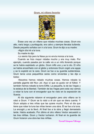 Grum, mi villano favorito




     Érase una vez un villano que robaba muchas cosas. Grum era
alto, nariz larga y puntiaguda, era calvo y siempre llevaba bufanda.
Desde pequeño soñaba con ir a la luna. Grum le dijo a su madre:
     -Algún día iré a la luna.
     Su madre le dijo:
     -Lo siento hijo pero la Nasa ya no envía monos a la luna.
     Cuando se hizo mayor robaba mucho y era muy malo. Por
ejemplo, cuando pasaba por la calle vio a un niño llorando porque
se le había explotado un globo. Grum infló uno y se lo dio. El niño
se había encariñado con el globo y entonces Grum cogió una aguja
y se lo explotó en la cara. Grum se fue a su guarida subterránea.
Grum tenía unos pequeñitos seres como sirvientes y les dijo a
todos:
     -Nosotros hemos robado muchas cosas. Hemos robado la
pantalla gigante del Niuv Jol. Aquí sí que os gusta ver el fútbol. Y
también hemos robado la torre Eiffel. La pequeña, la de las Vegas y
la estatua de la libertad. También de las Vegas pero esta vez vamos
a robar la luna con el encogedor que he visto en la exposición de
Suecia.
     Al día siguiente robaron el encogedor pero otro villano se lo
robó a Grum. Y Grum se lo robó a él sin que se diera cuenta. Y
Grum adopta a tres niñas que las quiere mucho. Pero el día que
tiene que robar la luna las niñas tienen una obra. Él se fue a la luna.
La encogió y se la llevó. Al final fue a la obra y llegó demasiado
tarde. Había acabado. Por último el otro villano Vector secuestró a
las tres niñitas. Grum y Vector lucharon. Al final en la guarida de
Grum hicieron una obra las tres niñitas.
                                               Daniel Gázquez Fábrega
 
