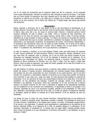 25
25
con él. En todas las acechanzas que te siguieron desde ese día Yo, entonces, me fui irguiendo
como sujeto desamparado. Viviendo mi miseria de vida. Anclada en suelo de los tuyos. Y me dijiste
que era como plantar la esperanza. Para que, después que el Sol deje de alumbrar; pudiésemos
enrolarnos al ejército de los niños y las niñas que, a compás, de tu música, iban implantando la
ilusión en ver otro universo. Sin el mismo Sol. Muerto ya. Tú debes elegir cual enana roja estrella
nos alumbrará
Reencuentro
Estuve visitando a Pancracia. No le veía desde el día en que terminamos el bachillerato, en el
Colegio Abaunza. Recuerdo todo lo que hicimos. Años de buena lúdica. Estando aquí y allá. En todo
el barrio. Que, para ella y yo, era igual al universo todo. Mauricio y Valquiria siempre fueron
nuestros cómplices. En todo lo habido y por haber. Todo un trasunto de vida imborrable. Las
caminatas en los fines de semana. Los juegos diversos, siendo niños y niñas. El trompo volando,
zafándose de la pita envuelta en toda su barriga. Y la hilatura de haceres en los patios de nuestras
casas. Leyendo todo libro que se cruzaba. Aprendimos a anestesiar las afugias. Con algo simple, las
adivinanzas y las expresiones corporales. En elongaciones de cuerpo. Como danzas magnificadas. Y
el ilusionismo que aprendimos como arte. En todas las calles hiriendo, con la lanza de los relatos.
Como cuenteros y cuenteras ya hechos y hechas. Con la palabra viva. Lo que llaman “a flor de
labios”. Y la población ahí, divirtiéndose con lo que decíamos y actuábamos.
La vida, en nosotros y nosotras, no era solo alegrías. Estaba, como aún están ahora, los raspones
en piel. Cisuras endémicas. En todo escenario. Dolores, como espasmos agudos, vibratorios, en lo
que esto tiene de relativizar todo lo corporal, por la vía de sentir que vamos cayendo al piso.
Conocimos las tragedias familiares. Por la vía de entender la dinámico de lo societario. En la
perspectiva que anunciaban los rigores. Las violencias lejanas y cercanas. Veíamos como iban
llegando al barrio centenares de familias. Con sus niños y niñas. Con los viejos y viejas todo
ternura. Como se diluía la esperanza. Las casitas de cartón, pegadas con la cinta de la ilusión en un
mejor vivir. O, al menos, no tan lacerante.
Los días festivos, en estricto, eran para nosotros y nosotras, darle cabida a los pasos alegres. Hacia
donde nos llevara el impulso primario. Andaregueando con nuestras propias musas alebrestadas.
Una tiradera de ocio solo comparable con esos momentos en los cuales decimos, ¡por fin soy feliz!
Cuando nos reuníamos a intercambiar saberes; lo hacíamos con la mayor ética posible. En limpieza
para transmitir lo que cada uno o cada una sabía. En esos ejercicios interminables en sistemas de
ecuaciones. O en los ejercicios de física que comprometía el cálculo de la caída libre. O los del tiro
parabólico. En esa estridencia del lenguaje. Tratando de conjugar verbos, O de descifrar los
adverbios y los adjetivos. El gerundio, nunca bien aprendido. O, en ese recorrido por la historia
nuestra y la historia universal. En ese mirar e interpretar la llegada de los saqueadores españoles
(así los tratábamos en las reuniones casi clandestinas). O siguiéndole el rastro a los griegos. O los
romanos. Siguiendo de cerca a los perversos cruzados. Leyendo el Cid Campeador. O, más cerca
aún, hablando y discerniendo acerca del 20 de Julio. O el siete de agosto. O tratando de entender
el verdadero aporte de Bolívar al contexto de la lucha libertaria. O de las disputas de este con
Santander.
Las tardes de junio. A veces con esos solazos hermosos. Alumbrándolo todo en esa potencia de
energía. O yendo al charquito verde. Estrenando camisita o vestidito. O haciéndoles la encerrona a
las aves cercanas. Subiéndonos a los árboles para conocer sus nidos. O tumbando mangos biches.
O las pomas y las algarrobas. O estando como espectadores y espectadoras en los teátricos de los
barrios. Haciendo énfasis en el diagrama de la vida; en aquellos dibujos a la intemperie. En las
cartulinas coloreadas. O insistiendo en lo bacano que era jugar fútbol. Casando picaitos mixtos.
Para reírnos de Graciela (a la que llamábamos “la brincona marimacha”) y de Abelardo, al que le
decíamos “chapín”
 