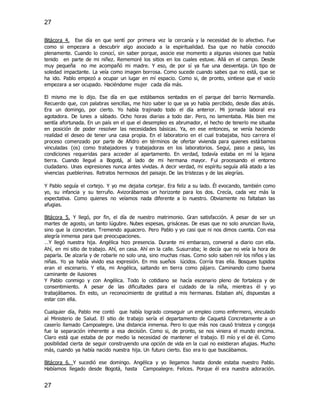 27
27
Bitácora 4. Ese día en que sentí por primera vez la cercanía y la necesidad de lo afectivo. Fue
como si empezara a descubrir algo asociado a la espiritualidad. Esa que no había conocido
plenamente. Cuando lo conocí, sin saber porque, asocie ese momento a algunas visiones que había
tenido en parte de mi niñez. Rememoré los sitios en los cuales estuve. Allá en el campo. Desde
muy pequeña no me acompañó mi madre. Y eso, de por sí ya fue una desventaja. Un tipo de
soledad impactante. La veía como imagen borrosa. Como sucede cuando sabes que no está, que se
ha ido. Pablo empezó a ocupar un lugar en mí espacio. Como si, de pronto, sintiese que el vacío
empezara a ser ocupado. Haciéndome mujer cada día más.
El mismo me lo dijo. Ese día en que estábamos sentados en el parque del barrio Normandía.
Recuerdo que, con palabras sencillas, me hizo saber lo que ya yo había percibido, desde días atrás.
Era un domingo, por cierto. Yo había trajinado todo el día anterior. Mi jornada laboral era
agotadora. De lunes a sábado. Ocho horas diarias a todo dar. Pero, no lamentaba. Más bien me
sentía afortunada. En un país en el que el desempleo es abrumador, el hecho de tenerlo me situaba
en posición de poder resolver las necesidades básicas. Ya, en ese entonces, se venía haciendo
realidad el deseo de tener una casa propia. En el laboratorio en el cual trabajaba, hizo carrera el
proceso comenzado por parte de Afidro en términos de ofertar vivienda para quienes estábamos
vinculadas (os) como trabajadores y trabajadoras en los laboratorios. Seguí, paso a paso, las
condiciones requeridas para acceder al apartamento. En verdad, todavía estaba en mí la lejana
tierra. Cuando llegué a Bogotá, al lado de mi hermana mayor. Fui procesando el entorno
ciudadano. Unas expresiones nunca antes vividas. A decir verdad, mi espíritu seguía allá atado a las
vivencias pueblerinas. Retratos hermosos del paisaje. De las tristezas y de las alegrías.
Y Pablo seguía el cortejo. Y yo me dejaba cortejar. Era feliz a su lado. Él evocando, también como
yo, su infancia y su terruño. Avizorábamos un horizonte para los dos. Crecía, cada vez más la
expectativa. Como quienes no veíamos nada diferente a lo nuestro. Obviamente no faltaban las
afugias.
Bitácora 5. Y llegó, por fin, el día de nuestro matrimonio. Gran satisfacción. A pesar de ser un
martes de agosto, un tanto lúgubre. Nubes espesas, grisáceas. De esas que no solo anuncian lluvia,
sino que la concretan. Tremendo aguacero. Pero Pablo y yo casi que ni nos dimos cuenta. Con esa
alegría inmensa para que preocupaciones.
…Y llegó nuestra hija. Angélica hizo presencia. Durante mi embarazo, conversé a diario con ella.
Ahí, en mi sitio de trabajo. Ahí, en casa. Ahí en la calle. Susurraba; le decía que no veía la hora de
paparla. De alzarla y de robarle no solo una, sino muchas risas. Como solo saben reír los niños y las
niñas. Yo ya había vivido esa expresión. En mis sueños lúcidos. Corría tras ella. Bosques tupidos
eran el escenario. Y ella, mi Angélica, saltando en tierra como pájaro. Caminando como buena
caminante de ilusiones
Y Pablo conmigo y con Angélica. Todo lo cotidiano se hacía escenario pleno de fortaleza y de
consentimiento. A pesar de las dificultades para el cuidado de la niña, mientras él y yo
trabajábamos. En esto, un reconocimiento de gratitud a mis hermanas. Estaban ahí, dispuestas a
estar con ella.
Cualquier día, Pablo me contó que había logrado conseguir un empleo como enfermero, vinculado
al Ministerio de Salud. El sitio de trabajo sería el departamento de Caquetá Concretamente a un
caserío llamado Campoalegre. Una distancia inmensa. Pero lo que más nos causó tristeza y congoja
fue la separación inherente a esa decisión. Como si, de pronto, se nos viniera el mundo encima.
Claro está que estaba de por medio la necesidad de mantener el trabajo. El mío y el de él. Como
posibilidad cierta de seguir construyendo una opción de vida en la cual no existieran afugias. Mucho
más, cuando ya había nacido nuestra hija. Un futuro cierto. Eso era lo que buscábamos.
Bitácora 6. Y sucedió ese domingo. Angélica y yo llegamos hasta donde estaba nuestro Pablo.
Habíamos llegado desde Bogotá, hasta Campoalegre. Felices. Porque él era nuestra adoración.
 