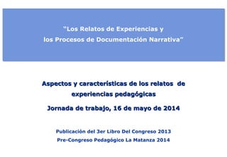 “Los Relatos de Experiencias y 
los Procesos de Documentación Narrativa” 
Aspectos y características ddee llooss rreellaattooss ddee 
eexxppeerriieenncciiaass ppeeddaaggóóggiiccaass 
JJoorrnnaaddaa ddee ttrraabbaajjoo,, 1166 ddee mmaayyoo ddee 22001144 
Publicación del 3er Libro Del Congreso 2013 
Pre-Congreso Pedagógico La Matanza 2014 
 