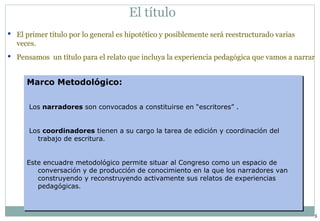 5 
El título 
 El primer título por lo general es hipotético y posiblemente será reestructurado varias 
veces. 
 Pensamos un título para el relato que incluya la experiencia pedagógica que vamos a narrar 
Marco Metodológico: 
Los narradores son convocados a constituirse en “escritores” . 
Los coordinadores tienen a su cargo la tarea de edición y coordinación del 
trabajo de escritura. 
Este encuadre metodológico permite situar al Congreso como un espacio de 
conversación y de producción de conocimiento en la que los narradores van 
construyendo y reconstruyendo activamente sus relatos de experiencias 
pedagógicas. 
 