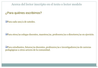 7 
Acerca del lector inscripto en el texto o lector modelo 
¿Para quiénes escribimos? 
Para cada uno/a de ustedes. 
Para otros/as colegas docentes, maestros/as, profesores/as o directores/as en ejercicio. 
Para estudiantes, futuros/as docentes, profesores/as e investigadores/as de carreras 
pedagógicas u otros actores de la comunidad. 
 