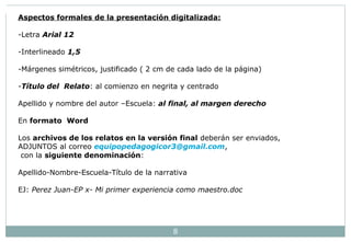 Aspectos formales de la presentación digitalizada: 
-Letra Arial 12 
-Interlineado 1,5 
-Márgenes simétricos, justificado ( 2 cm de cada lado de la página) 
-Título del Relato: al comienzo en negrita y centrado 
Apellido y nombre del autor –Escuela: al final, al margen derecho 
En formato Word 
Los archivos de los relatos en la versión final deberán ser enviados, 
ADJUNTOS al correo equipopedagogicor3@gmail.com, 
con la siguiente denominación: 
Apellido-Nombre-Escuela-Título de la narrativa 
EJ: Perez Juan-EP x- Mi primer experiencia como maestro.doc 
8 
 